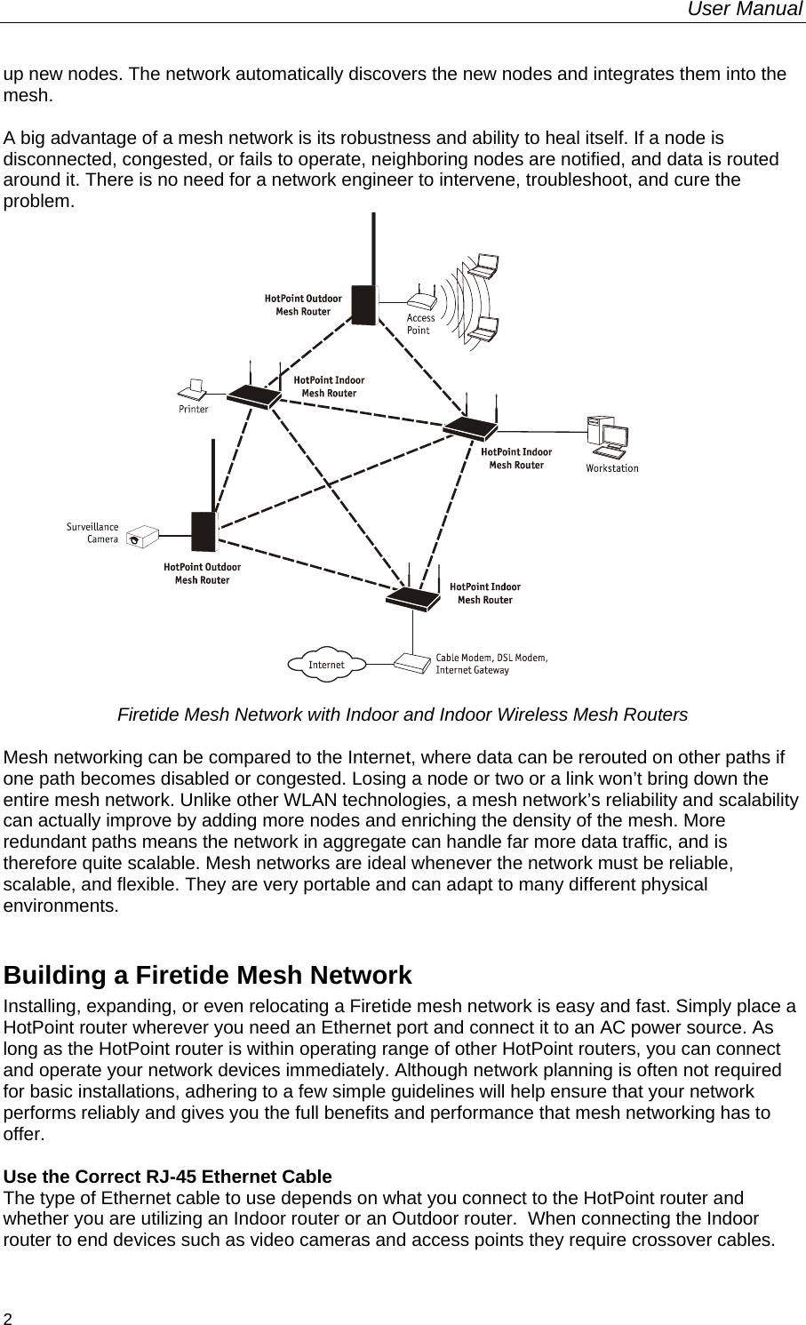 User Manual  2 up new nodes. The network automatically discovers the new nodes and integrates them into the mesh.  A big advantage of a mesh network is its robustness and ability to heal itself. If a node is disconnected, congested, or fails to operate, neighboring nodes are notified, and data is routed around it. There is no need for a network engineer to intervene, troubleshoot, and cure the problem.   Firetide Mesh Network with Indoor and Indoor Wireless Mesh Routers  Mesh networking can be compared to the Internet, where data can be rerouted on other paths if one path becomes disabled or congested. Losing a node or two or a link won’t bring down the entire mesh network. Unlike other WLAN technologies, a mesh network’s reliability and scalability can actually improve by adding more nodes and enriching the density of the mesh. More redundant paths means the network in aggregate can handle far more data traffic, and is therefore quite scalable. Mesh networks are ideal whenever the network must be reliable, scalable, and flexible. They are very portable and can adapt to many different physical environments.  Building a Firetide Mesh Network Installing, expanding, or even relocating a Firetide mesh network is easy and fast. Simply place a HotPoint router wherever you need an Ethernet port and connect it to an AC power source. As long as the HotPoint router is within operating range of other HotPoint routers, you can connect and operate your network devices immediately. Although network planning is often not required for basic installations, adhering to a few simple guidelines will help ensure that your network performs reliably and gives you the full benefits and performance that mesh networking has to offer.  Use the Correct RJ-45 Ethernet Cable The type of Ethernet cable to use depends on what you connect to the HotPoint router and whether you are utilizing an Indoor router or an Outdoor router.  When connecting the Indoor router to end devices such as video cameras and access points they require crossover cables. 