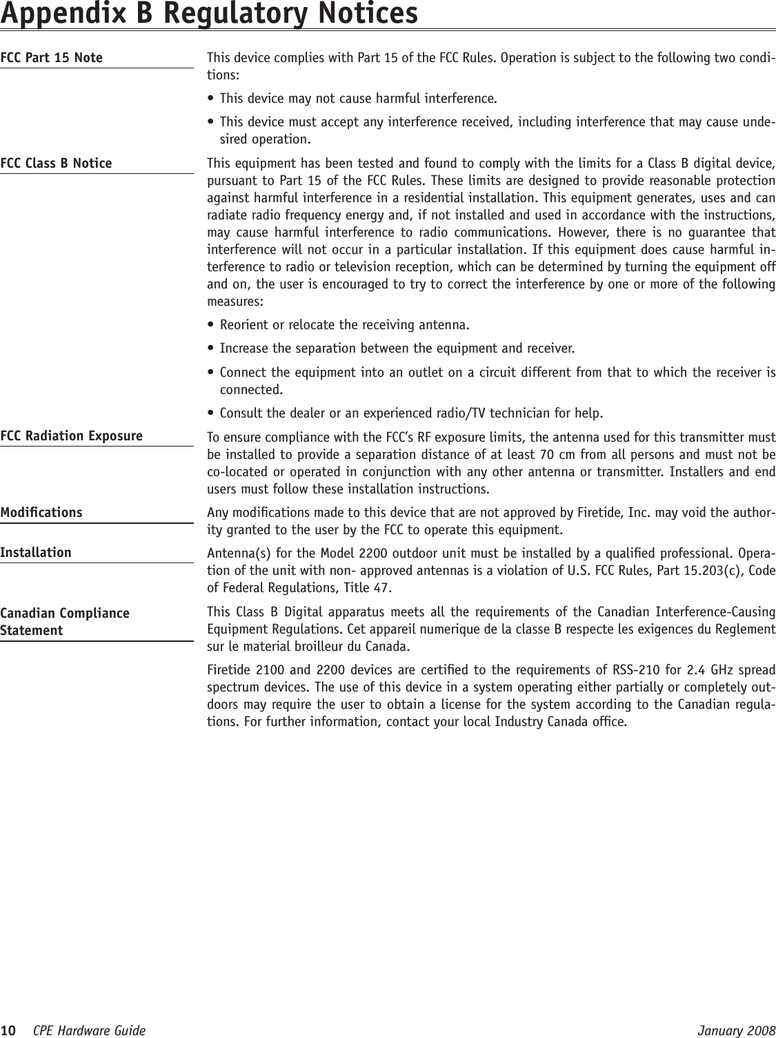 10    CPE Hardware Guide  January 2008 Appendix B Regulatory NoticesFCC Part 15 Note   This device complies with Part 15 of the FCC Rules. Operation is subject to the following two condi-tions: This device may not cause harmful interference. •This device must accept any interference received, including interference that may cause unde-•sired operation. FCC Class B Notice   This equipment has been tested and found to comply with the limits for a Class B digital device, pursuant to Part 15 of the FCC Rules. These limits are designed to provide reasonable protection against harmful interference in a residential installation. This equipment generates, uses and can radiate radio frequency energy and, if not installed and used in accordance with the instructions, may cause  harmful  interference to  radio communications. However, there  is  no  guarantee  that interference will not occur in a particular installation. If this equipment does cause harmful in-terference to radio or television reception, which can be determined by turning the equipment off and on, the user is encouraged to try to correct the interference by one or more of the following measures:Reorient or relocate the receiving antenna.•Increase the separation between the equipment and receiver.•Connect the equipment into an outlet on a circuit different from that to which the receiver is •connected.Consult the dealer or an experienced radio/TV technician for help.•FCC Radiation Exposure    To ensure compliance with the FCC’s RF exposure limits, the antenna used for this transmitter must be installed to provide a separation distance of at least 70 cm from all persons and must not be co-located or operated in conjunction with any other antenna or transmitter. Installers and end users must follow these installation instructions. Modications   Any modications made to this device that are not approved by Firetide, Inc. may void the author-ity granted to the user by the FCC to operate this equipment. Installation   Antenna(s) for the Model 2200 outdoor unit must be installed by a qualied professional. Opera-tion of the unit with non- approved antennas is a violation of U.S. FCC Rules, Part 15.203(c), Code of Federal Regulations, Title 47. Canadian Compliance Statement  This  Class  B Digital apparatus meets all the requirements of the Canadian  Interference-Causing Equipment Regulations. Cet appareil numerique de la classe B respecte les exigences du Reglement sur le material broilleur du Canada.   Firetide 2100 and 2200 devices are certied to the requirements of RSS-210 for 2.4 GHz spread spectrum devices. The use of this device in a system operating either partially or completely out-doors may require the user to obtain a license for the system according to the Canadian regula-tions. For further information, contact your local Industry Canada ofce.