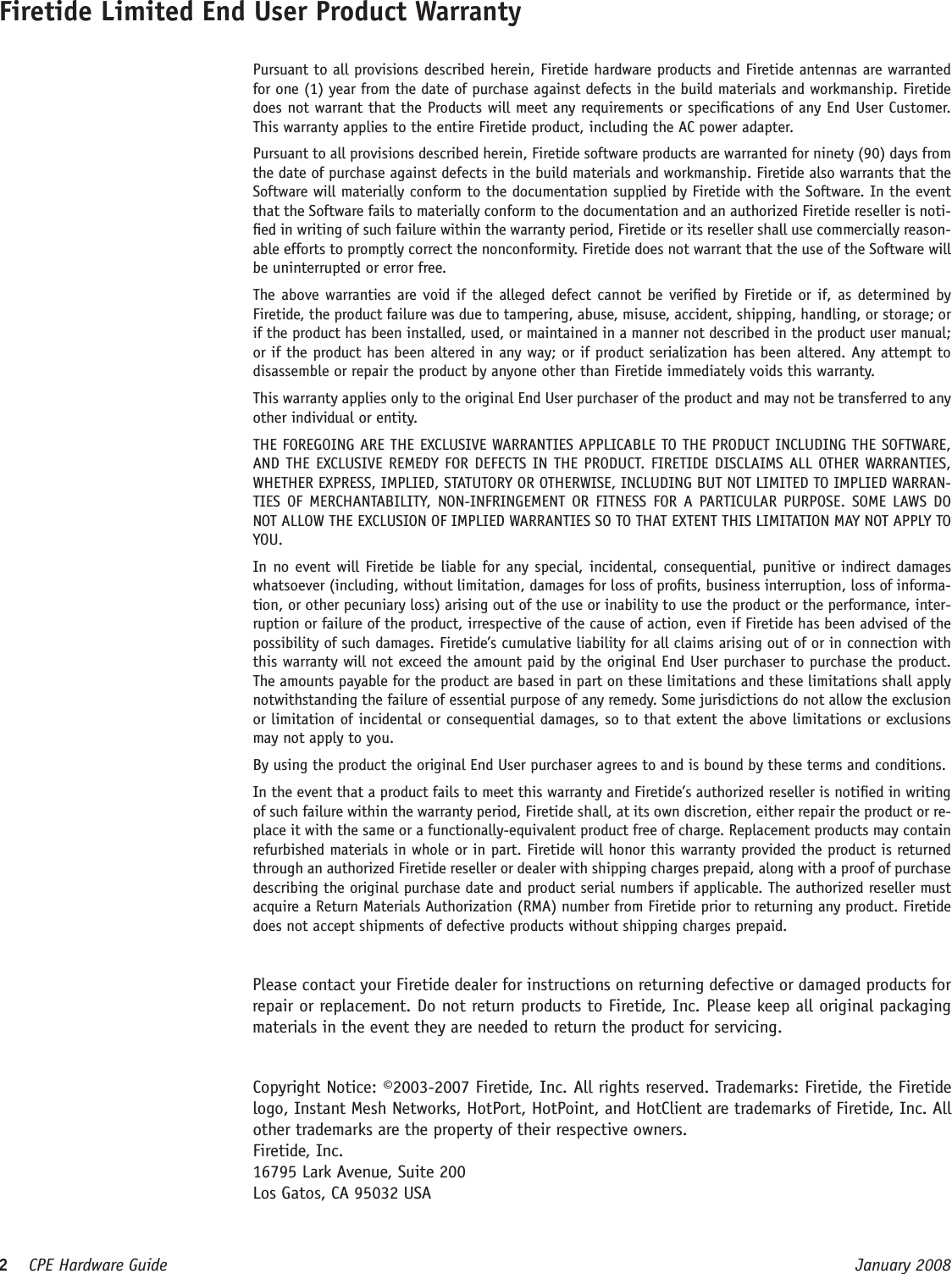 2    CPE Hardware Guide  January 2008 Firetide Limited End User Product Warranty  Pursuant to all provisions described herein, Firetide hardware products and Firetide antennas are warranted for one (1) year from the date of purchase against defects in the build materials and workmanship. Firetide does not warrant that the Products will meet any requirements or specications of any End User Customer. This warranty applies to the entire Firetide product, including the AC power adapter.  Pursuant to all provisions described herein, Firetide software products are warranted for ninety (90) days from the date of purchase against defects in the build materials and workmanship. Firetide also warrants that the Software will materially conform to the documentation supplied by Firetide with the Software. In the event that the Software fails to materially conform to the documentation and an authorized Firetide reseller is noti-ed in writing of such failure within the warranty period, Firetide or its reseller shall use commercially reason-able efforts to promptly correct the nonconformity. Firetide does not warrant that the use of the Software will be uninterrupted or error free.   The above warranties are void if the alleged defect cannot be veried by Firetide or if, as determined by Firetide, the product failure was due to tampering, abuse, misuse, accident, shipping, handling, or storage; or if the product has been installed, used, or maintained in a manner not described in the product user manual; or if the product has been altered in any way; or if product serialization has been altered. Any attempt to disassemble or repair the product by anyone other than Firetide immediately voids this warranty.  This warranty applies only to the original End User purchaser of the product and may not be transferred to any other individual or entity.  THE FOREGOING ARE THE EXCLUSIVE WARRANTIES APPLICABLE TO THE PRODUCT INCLUDING THE SOFTWARE, AND THE EXCLUSIVE REMEDY FOR DEFECTS IN THE PRODUCT. FIRETIDE DISCLAIMS ALL OTHER WARRANTIES, WHETHER EXPRESS, IMPLIED, STATUTORY OR OTHERWISE, INCLUDING BUT NOT LIMITED TO IMPLIED WARRAN-TIES  OF  MERCHANTABILITY,  NON-INFRINGEMENT OR  FITNESS  FOR  A  PARTICULAR  PURPOSE.  SOME  LAWS DO NOT ALLOW THE EXCLUSION OF IMPLIED WARRANTIES SO TO THAT EXTENT THIS LIMITATION MAY NOT APPLY TO YOU.  In no event will Firetide  be liable for any special, incidental, consequential, punitive or indirect damages whatsoever (including, without limitation, damages for loss of prots, business interruption, loss of informa-tion, or other pecuniary loss) arising out of the use or inability to use the product or the performance, inter-ruption or failure of the product, irrespective of the cause of action, even if Firetide has been advised of the possibility of such damages. Firetide’s cumulative liability for all claims arising out of or in connection with this warranty will not exceed the amount paid by the original End User purchaser to purchase the product. The amounts payable for the product are based in part on these limitations and these limitations shall apply notwithstanding the failure of essential purpose of any remedy. Some jurisdictions do not allow the exclusion or limitation of incidental or consequential damages, so to that extent the above limitations or exclusions may not apply to you.  By using the product the original End User purchaser agrees to and is bound by these terms and conditions.  In the event that a product fails to meet this warranty and Firetide’s authorized reseller is notied in writing of such failure within the warranty period, Firetide shall, at its own discretion, either repair the product or re-place it with the same or a functionally-equivalent product free of charge. Replacement products may contain refurbished materials in whole or in part. Firetide will honor this warranty provided the product is returned through an authorized Firetide reseller or dealer with shipping charges prepaid, along with a proof of purchase describing the original purchase date and product serial numbers if applicable. The authorized reseller must acquire a Return Materials Authorization (RMA) number from Firetide prior to returning any product. Firetide does not accept shipments of defective products without shipping charges prepaid.  Copyright Notice: ©2003-2007 Firetide, Inc. All rights reserved. Trademarks: Firetide, the Firetide logo, Instant Mesh Networks, HotPort, HotPoint, and HotClient are trademarks of Firetide, Inc. All other trademarks are the property of their respective owners.  Firetide, Inc.  16795 Lark Avenue, Suite 200  Los Gatos, CA 95032 USA  Please contact your Firetide dealer for instructions on returning defective or damaged products for repair or replacement. Do not return products to Firetide, Inc. Please keep all original packaging materials in the event they are needed to return the product for servicing.