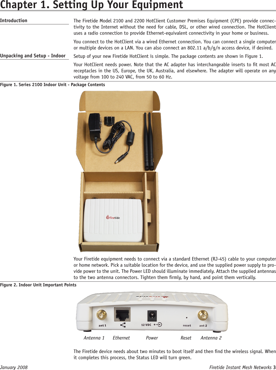 Firetide Instant Mesh Networks 3 January 2008 Chapter 1. Setting Up Your Equipment Introduction   The Firetide Model 2100 and 2200 HotClient Customer Premises Equipment (CPE) provide connec-tivity to the Internet without the need for cable, DSL, or other wired connection. The HotClient uses a radio connection to provide Ethernet-equivalent connectivity in your home or business.  You connect to the HotClient via a wired Ethernet connection. You can connect a single computer or multiple devices on a LAN. You can also connect an 802.11 a/b/g/n access device, if desired.Unpacking and Setup - Indoor   Setup of your new Firetide HotClient is simple. The package contents are shown in Figure 1.   Your HotClient needs power. Note that the AC adapter has interchangeable inserts to t most AC receptacles in the US, Europe, the UK, Australia, and elsewhere. The adapter will operate on any voltage from 100 to 240 VAC, from 50 to 60 Hz.Figure 1. Series 2100 Indoor Unit - Package Contents    Your Firetide equipment needs to connect via a standard Ethernet (RJ-45) cable to your computer or home network. Pick a suitable location for the device, and use the supplied power supply to pro-vide power to the unit. The Power LED should illuminate immediately. Attach the supplied antennas to the two antenna connectors. Tighten them rmly, by hand, and point them vertically.Figure 2. Indoor Unit Important Points  The Firetide device needs about two minutes to boot itself and then nd the wireless signal. When it completes this process, the Status LED will turn green.Antenna 1 ResetPowerEthernet Antenna 2