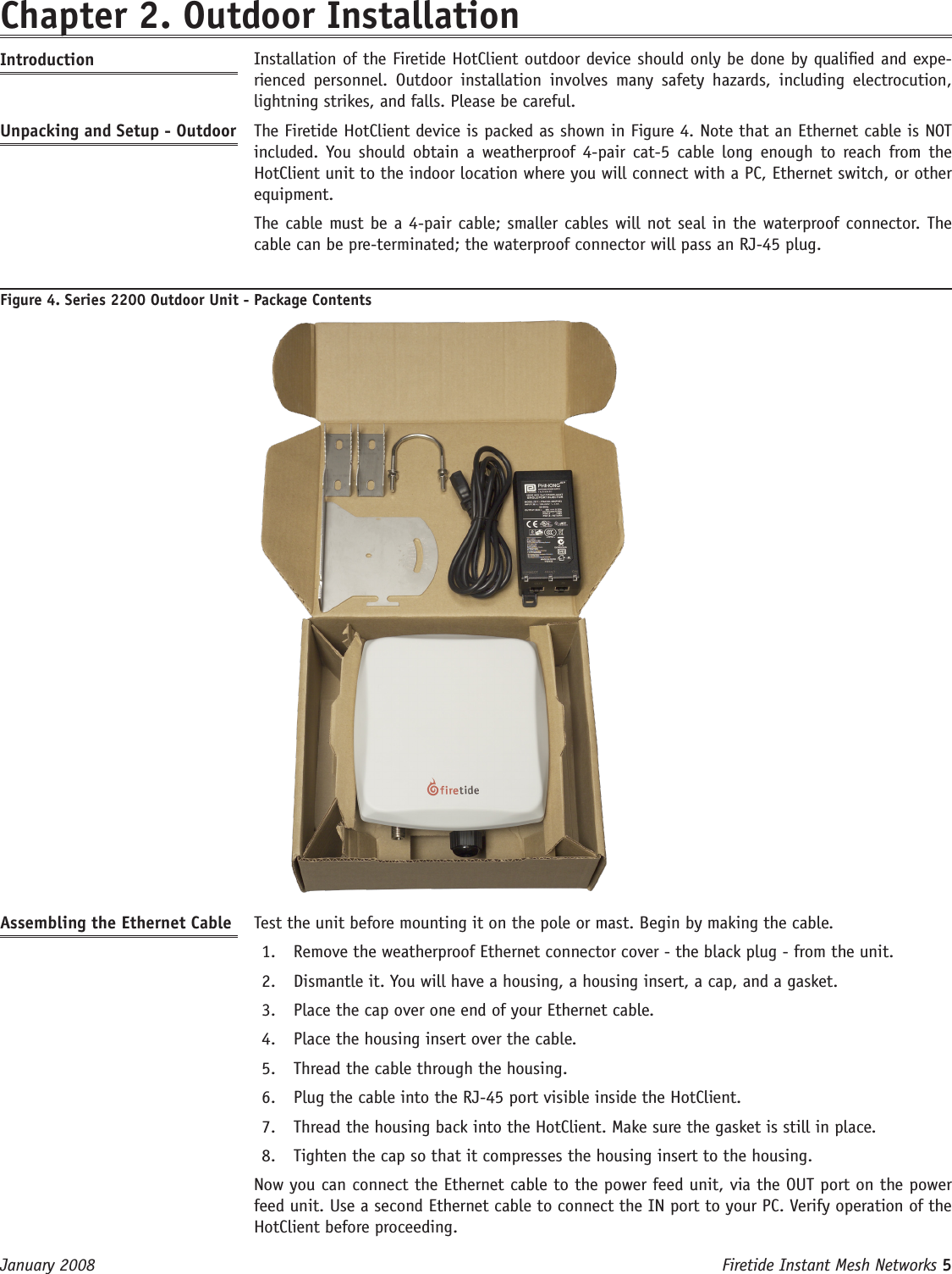 Firetide Instant Mesh Networks 5 January 2008 Chapter 2. Outdoor InstallationIntroduction   Installation of the Firetide HotClient outdoor device should only be done by qualied and expe-rienced  personnel.  Outdoor  installation  involves  many  safety  hazards,  including  electrocution, lightning strikes, and falls. Please be careful.Unpacking and Setup - Outdoor  The Firetide HotClient device is packed as shown in Figure 4. Note that an Ethernet cable is NOT included.  You  should  obtain  a  weatherproof 4-pair  cat-5  cable  long enough  to  reach  from the HotClient unit to the indoor location where you will connect with a PC, Ethernet switch, or other equipment.  The cable must be a 4-pair cable; smaller cables will not seal in the waterproof connector. The cable can be pre-terminated; the waterproof connector will pass an RJ-45 plug.Figure 4. Series 2200 Outdoor Unit - Package ContentsAssembling the Ethernet Cable   Test the unit before mounting it on the pole or mast. Begin by making the cable.Remove the weatherproof Ethernet connector cover - the black plug - from the unit.1. Dismantle it. You will have a housing, a housing insert, a cap, and a gasket.2. Place the cap over one end of your Ethernet cable.3. Place the housing insert over the cable.4. Thread the cable through the housing.5. Plug the cable into the RJ-45 port visible inside the HotClient.6. Thread the housing back into the HotClient. Make sure the gasket is still in place.7. Tighten the cap so that it compresses the housing insert to the housing.8.   Now you can connect the Ethernet cable to the power feed unit, via the OUT port on the power feed unit. Use a second Ethernet cable to connect the IN port to your PC. Verify operation of the HotClient before proceeding.