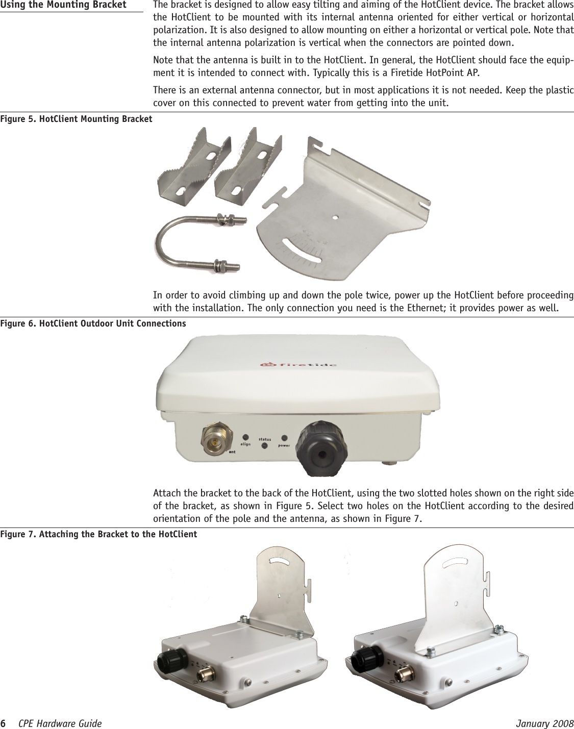 6    CPE Hardware Guide  January 2008 Using the Mounting Bracket   The bracket is designed to allow easy tilting and aiming of the HotClient device. The bracket allows the HotClient to be mounted with its internal antenna oriented for either vertical or horizontal polarization. It is also designed to allow mounting on either a horizontal or vertical pole. Note that the internal antenna polarization is vertical when the connectors are pointed down.  Note that the antenna is built in to the HotClient. In general, the HotClient should face the equip-ment it is intended to connect with. Typically this is a Firetide HotPoint AP.  There is an external antenna connector, but in most applications it is not needed. Keep the plastic cover on this connected to prevent water from getting into the unit.Figure 5. HotClient Mounting Bracket  In order to avoid climbing up and down the pole twice, power up the HotClient before proceeding with the installation. The only connection you need is the Ethernet; it provides power as well.Figure 6. HotClient Outdoor Unit Connections  Attach the bracket to the back of the HotClient, using the two slotted holes shown on the right side of the bracket, as shown in Figure 5. Select two holes on the HotClient according to the desired orientation of the pole and the antenna, as shown in Figure 7. Figure 7. Attaching the Bracket to the HotClient     