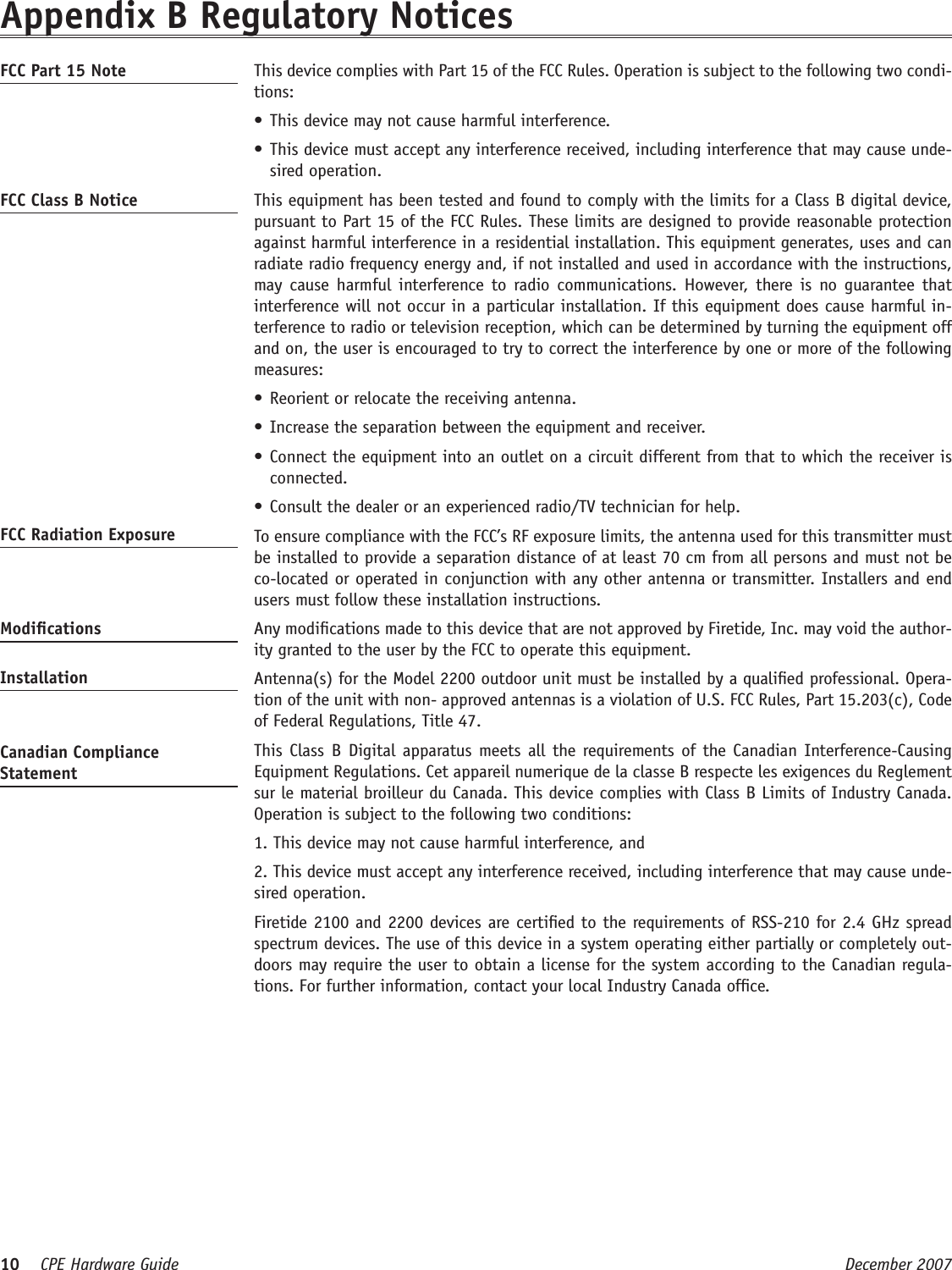 10    CPE Hardware Guide  December 2007 Appendix B Regulatory NoticesFCC Part 15 Note   This device complies with Part 15 of the FCC Rules. Operation is subject to the following two condi-tions: This device may not cause harmful interference. •This device must accept any interference received, including interference that may cause unde-•sired operation. FCC Class B Notice   This equipment has been tested and found to comply with the limits for a Class B digital device, pursuant to Part 15 of the FCC Rules. These limits are designed to provide reasonable protection against harmful interference in a residential installation. This equipment generates, uses and can radiate radio frequency energy and, if not installed and used in accordance with the instructions, may cause  harmful  interference to  radio communications. However, there  is  no  guarantee  that interference will not occur in a particular installation. If this equipment does cause harmful in-terference to radio or television reception, which can be determined by turning the equipment off and on, the user is encouraged to try to correct the interference by one or more of the following measures:Reorient or relocate the receiving antenna.•Increase the separation between the equipment and receiver.•Connect the equipment into an outlet on a circuit different from that to which the receiver is •connected.Consult the dealer or an experienced radio/TV technician for help.•FCC Radiation Exposure    To ensure compliance with the FCC’s RF exposure limits, the antenna used for this transmitter must be installed to provide a separation distance of at least 70 cm from all persons and must not be co-located or operated in conjunction with any other antenna or transmitter. Installers and end users must follow these installation instructions. Modications   Any modications made to this device that are not approved by Firetide, Inc. may void the author-ity granted to the user by the FCC to operate this equipment. Installation   Antenna(s) for the Model 2200 outdoor unit must be installed by a qualied professional. Opera-tion of the unit with non- approved antennas is a violation of U.S. FCC Rules, Part 15.203(c), Code of Federal Regulations, Title 47. Canadian Compliance Statement  This  Class  B Digital apparatus meets all the requirements of the Canadian  Interference-Causing Equipment Regulations. Cet appareil numerique de la classe B respecte les exigences du Reglement sur le material broilleur du Canada. This device complies with Class B Limits of Industry Canada. Operation is subject to the following two conditions:   1. This device may not cause harmful interference, and   2. This device must accept any interference received, including interference that may cause unde-sired operation.   Firetide 2100 and 2200 devices are certied to the requirements of RSS-210 for 2.4 GHz spread spectrum devices. The use of this device in a system operating either partially or completely out-doors may require the user to obtain a license for the system according to the Canadian regula-tions. For further information, contact your local Industry Canada ofce.