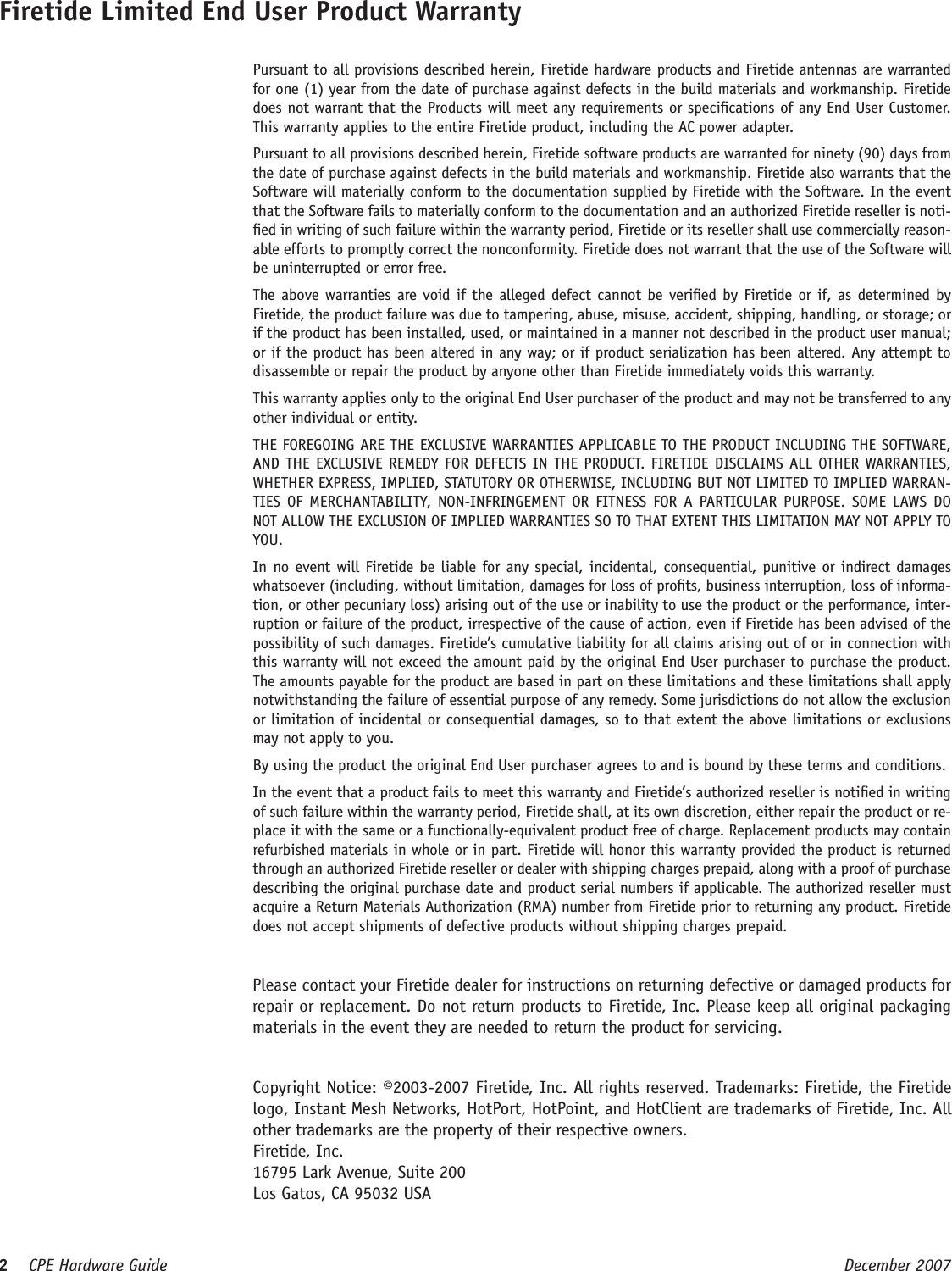 2    CPE Hardware Guide  December 2007 Firetide Limited End User Product Warranty  Pursuant to all provisions described herein, Firetide hardware products and Firetide antennas are warranted for one (1) year from the date of purchase against defects in the build materials and workmanship. Firetide does not warrant that the Products will meet any requirements or specications of any End User Customer. This warranty applies to the entire Firetide product, including the AC power adapter.  Pursuant to all provisions described herein, Firetide software products are warranted for ninety (90) days from the date of purchase against defects in the build materials and workmanship. Firetide also warrants that the Software will materially conform to the documentation supplied by Firetide with the Software. In the event that the Software fails to materially conform to the documentation and an authorized Firetide reseller is noti-ed in writing of such failure within the warranty period, Firetide or its reseller shall use commercially reason-able efforts to promptly correct the nonconformity. Firetide does not warrant that the use of the Software will be uninterrupted or error free.   The above warranties are void if the alleged defect cannot be veried by Firetide or if, as determined by Firetide, the product failure was due to tampering, abuse, misuse, accident, shipping, handling, or storage; or if the product has been installed, used, or maintained in a manner not described in the product user manual; or if the product has been altered in any way; or if product serialization has been altered. Any attempt to disassemble or repair the product by anyone other than Firetide immediately voids this warranty.  This warranty applies only to the original End User purchaser of the product and may not be transferred to any other individual or entity.  THE FOREGOING ARE THE EXCLUSIVE WARRANTIES APPLICABLE TO THE PRODUCT INCLUDING THE SOFTWARE, AND THE EXCLUSIVE REMEDY FOR DEFECTS IN THE PRODUCT. FIRETIDE DISCLAIMS ALL OTHER WARRANTIES, WHETHER EXPRESS, IMPLIED, STATUTORY OR OTHERWISE, INCLUDING BUT NOT LIMITED TO IMPLIED WARRAN-TIES  OF  MERCHANTABILITY,  NON-INFRINGEMENT OR  FITNESS  FOR  A  PARTICULAR  PURPOSE.  SOME  LAWS DO NOT ALLOW THE EXCLUSION OF IMPLIED WARRANTIES SO TO THAT EXTENT THIS LIMITATION MAY NOT APPLY TO YOU.  In no event will Firetide  be liable for any special, incidental, consequential, punitive or indirect damages whatsoever (including, without limitation, damages for loss of prots, business interruption, loss of informa-tion, or other pecuniary loss) arising out of the use or inability to use the product or the performance, inter-ruption or failure of the product, irrespective of the cause of action, even if Firetide has been advised of the possibility of such damages. Firetide’s cumulative liability for all claims arising out of or in connection with this warranty will not exceed the amount paid by the original End User purchaser to purchase the product. The amounts payable for the product are based in part on these limitations and these limitations shall apply notwithstanding the failure of essential purpose of any remedy. Some jurisdictions do not allow the exclusion or limitation of incidental or consequential damages, so to that extent the above limitations or exclusions may not apply to you.  By using the product the original End User purchaser agrees to and is bound by these terms and conditions.  In the event that a product fails to meet this warranty and Firetide’s authorized reseller is notied in writing of such failure within the warranty period, Firetide shall, at its own discretion, either repair the product or re-place it with the same or a functionally-equivalent product free of charge. Replacement products may contain refurbished materials in whole or in part. Firetide will honor this warranty provided the product is returned through an authorized Firetide reseller or dealer with shipping charges prepaid, along with a proof of purchase describing the original purchase date and product serial numbers if applicable. The authorized reseller must acquire a Return Materials Authorization (RMA) number from Firetide prior to returning any product. Firetide does not accept shipments of defective products without shipping charges prepaid.  Copyright Notice: ©2003-2007 Firetide, Inc. All rights reserved. Trademarks: Firetide, the Firetide logo, Instant Mesh Networks, HotPort, HotPoint, and HotClient are trademarks of Firetide, Inc. All other trademarks are the property of their respective owners.  Firetide, Inc.  16795 Lark Avenue, Suite 200  Los Gatos, CA 95032 USA  Please contact your Firetide dealer for instructions on returning defective or damaged products for repair or replacement. Do not return products to Firetide, Inc. Please keep all original packaging materials in the event they are needed to return the product for servicing.