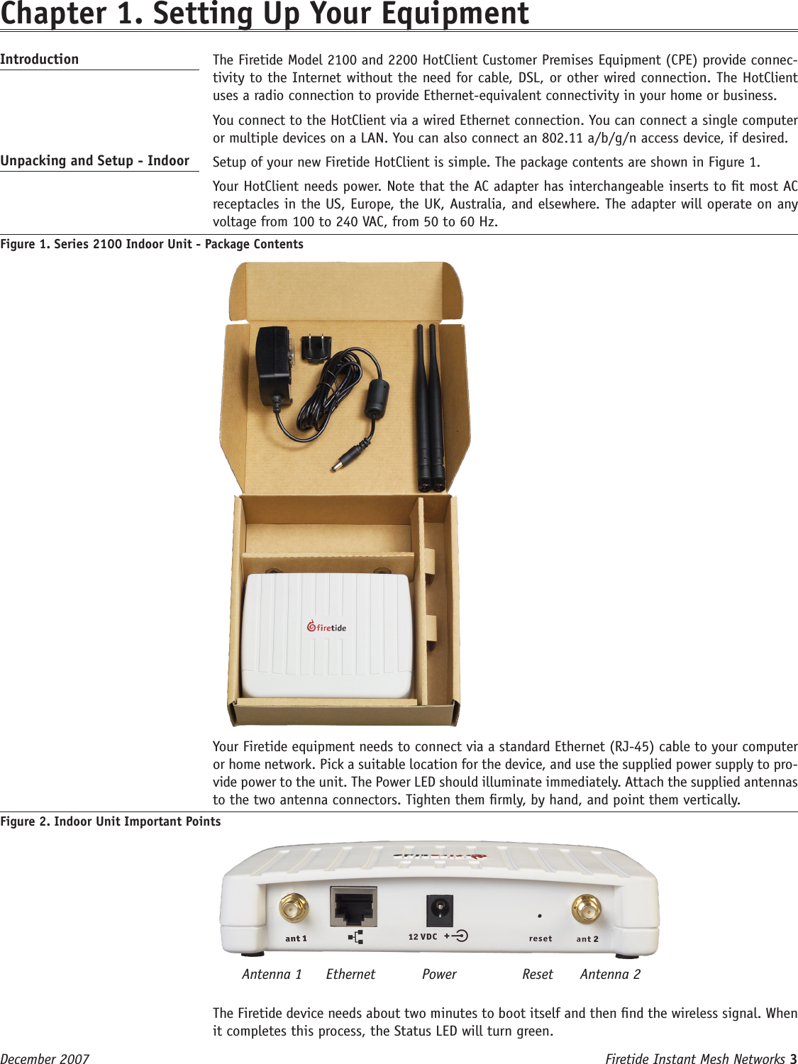 Firetide Instant Mesh Networks 3 December 2007 Chapter 1. Setting Up Your Equipment Introduction   The Firetide Model 2100 and 2200 HotClient Customer Premises Equipment (CPE) provide connec-tivity to the Internet without the need for cable, DSL, or other wired connection. The HotClient uses a radio connection to provide Ethernet-equivalent connectivity in your home or business.  You connect to the HotClient via a wired Ethernet connection. You can connect a single computer or multiple devices on a LAN. You can also connect an 802.11 a/b/g/n access device, if desired.Unpacking and Setup - Indoor   Setup of your new Firetide HotClient is simple. The package contents are shown in Figure 1.   Your HotClient needs power. Note that the AC adapter has interchangeable inserts to t most AC receptacles in the US, Europe, the UK, Australia, and elsewhere. The adapter will operate on any voltage from 100 to 240 VAC, from 50 to 60 Hz.Figure 1. Series 2100 Indoor Unit - Package Contents    Your Firetide equipment needs to connect via a standard Ethernet (RJ-45) cable to your computer or home network. Pick a suitable location for the device, and use the supplied power supply to pro-vide power to the unit. The Power LED should illuminate immediately. Attach the supplied antennas to the two antenna connectors. Tighten them rmly, by hand, and point them vertically.Figure 2. Indoor Unit Important Points  The Firetide device needs about two minutes to boot itself and then nd the wireless signal. When it completes this process, the Status LED will turn green.Antenna 1 ResetPowerEthernet Antenna 2