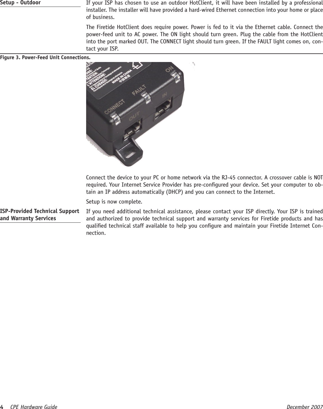 4    CPE Hardware Guide  December 2007 Setup - Outdoor   If your ISP has chosen to use an outdoor HotClient, it will have been installed by a professional installer. The installer will have provided a hard-wired Ethernet connection into your home or place of business.   The Firetide HotClient does require power. Power is fed to it via the Ethernet cable. Connect the power-feed unit to AC power. The ON light should turn green. Plug the cable from the HotClient into the port marked OUT. The CONNECT light should turn green. If the FAULT light comes on, con-tact your ISP.Figure 3. Power-Feed Unit Connections.  Connect the device to your PC or home network via the RJ-45 connector. A crossover cable is NOT required. Your Internet Service Provider has pre-congured your device. Set your computer to ob-tain an IP address automatically (DHCP) and you can connect to the Internet.  Setup is now complete.ISP-Provided Technical Support and Warranty Services  If you need additional technical assistance, please contact your ISP directly. Your ISP is trained and authorized to provide technical support and warranty services for Firetide products and has qualied technical staff available to help you congure and maintain your Firetide Internet Con-nection. 