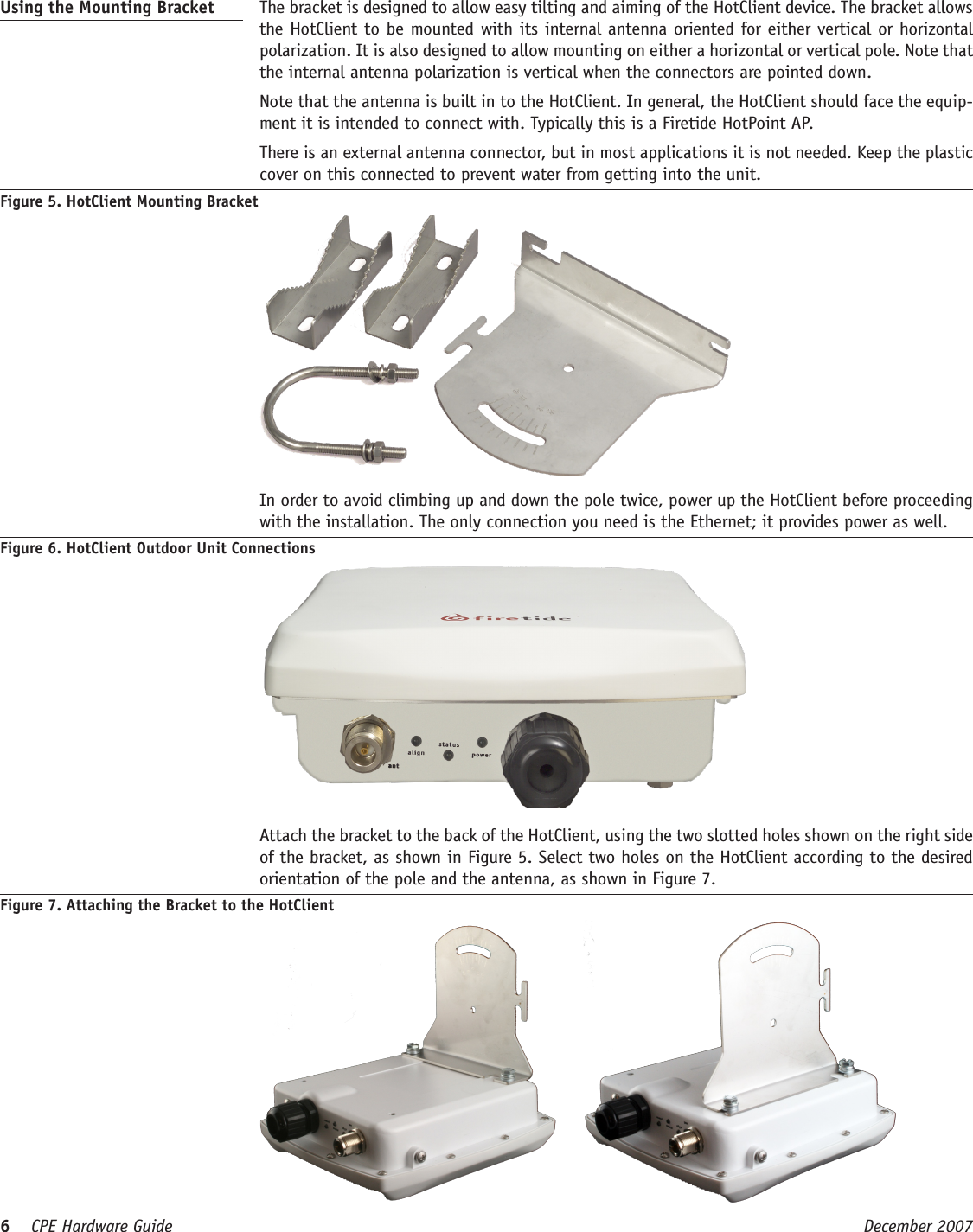 6    CPE Hardware Guide  December 2007 Using the Mounting Bracket   The bracket is designed to allow easy tilting and aiming of the HotClient device. The bracket allows the HotClient to be mounted with its internal antenna oriented for either vertical or horizontal polarization. It is also designed to allow mounting on either a horizontal or vertical pole. Note that the internal antenna polarization is vertical when the connectors are pointed down.  Note that the antenna is built in to the HotClient. In general, the HotClient should face the equip-ment it is intended to connect with. Typically this is a Firetide HotPoint AP.  There is an external antenna connector, but in most applications it is not needed. Keep the plastic cover on this connected to prevent water from getting into the unit.Figure 5. HotClient Mounting Bracket  In order to avoid climbing up and down the pole twice, power up the HotClient before proceeding with the installation. The only connection you need is the Ethernet; it provides power as well.Figure 6. HotClient Outdoor Unit Connections  Attach the bracket to the back of the HotClient, using the two slotted holes shown on the right side of the bracket, as shown in Figure 5. Select two holes on the HotClient according to the desired orientation of the pole and the antenna, as shown in Figure 7. Figure 7. Attaching the Bracket to the HotClient     