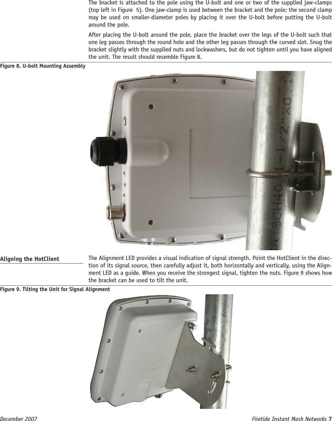 Firetide Instant Mesh Networks 7 December 2007   The bracket is attached to the pole using the U-bolt and one or two of the supplied jaw-clamps (top left in Figure  5). One jaw-clamp is used between the bracket and the pole; the second clamp may be used on smaller-diameter poles by placing it over the U-bolt before putting the U-bolt around the pole.  After placing the U-bolt around the pole, place the bracket over the legs of the U-bolt such that one leg passes through the round hole and the other leg passes through the curved slot. Snug the bracket slightly with the supplied nuts and lockwashers, but do not tighten until you have aligned the unit. The result should resemble Figure 8.Figure 8. U-bolt Mounting AssemblyAligning the HotClient   The Alignment LED provides a visual indication of signal strength. Point the HotClient in the direc-tion of its signal source, then carefully adjust it, both horizontally and vertically, using the Align-ment LED as a guide. When you receive the strongest signal, tighten the nuts. Figure 9 shows how the bracket can be used to tilt the unit.Figure 9. Tilting the Unit for Signal Alignment