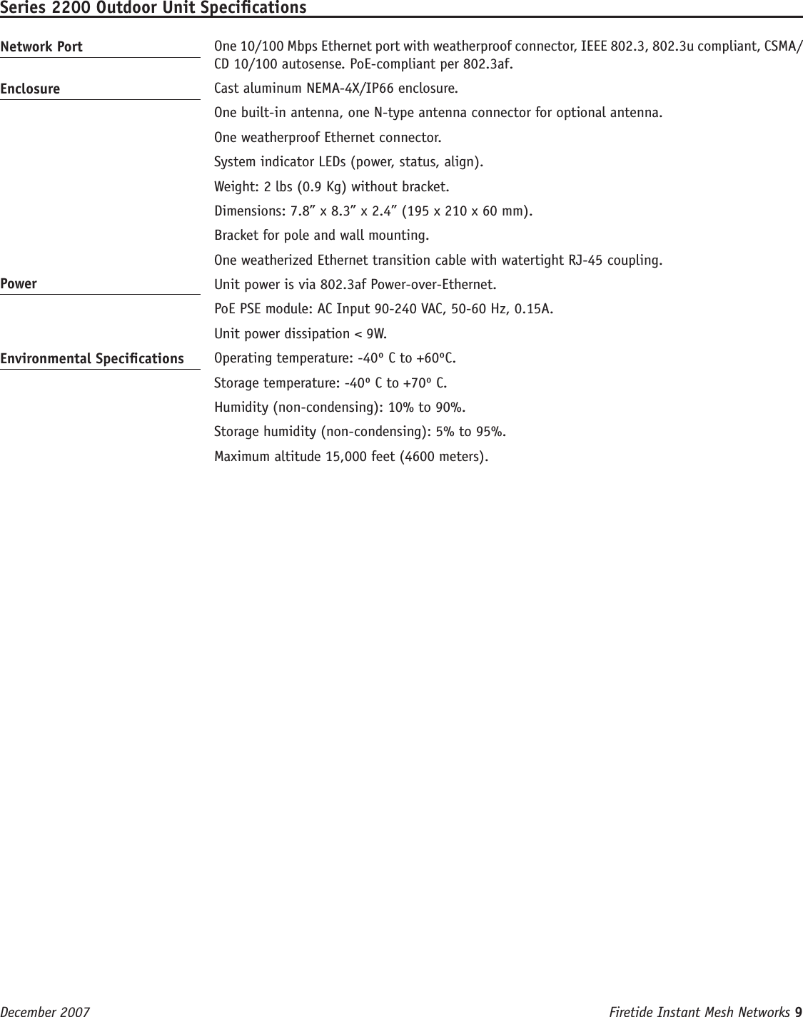 Firetide Instant Mesh Networks 9 December 2007 Series 2200 Outdoor Unit SpecicationsNetwork Port   One 10/100 Mbps Ethernet port with weatherproof connector, IEEE 802.3, 802.3u compliant, CSMA/CD 10/100 autosense. PoE-compliant per 802.3af.Enclosure   Cast aluminum NEMA-4X/IP66 enclosure.  One built-in antenna, one N-type antenna connector for optional antenna.   One weatherproof Ethernet connector.  System indicator LEDs (power, status, align).  Weight: 2 lbs (0.9 Kg) without bracket.  Dimensions: 7.8” x 8.3” x 2.4” (195 x 210 x 60 mm).  Bracket for pole and wall mounting.  One weatherized Ethernet transition cable with watertight RJ-45 coupling.Power   Unit power is via 802.3af Power-over-Ethernet.  PoE PSE module: AC Input 90-240 VAC, 50-60 Hz, 0.15A.   Unit power dissipation &lt; 9W.Environmental Specications   Operating temperature: -40º C to +60ºC.  Storage temperature: -40º C to +70º C.  Humidity (non-condensing): 10% to 90%.  Storage humidity (non-condensing): 5% to 95%.  Maximum altitude 15,000 feet (4600 meters).