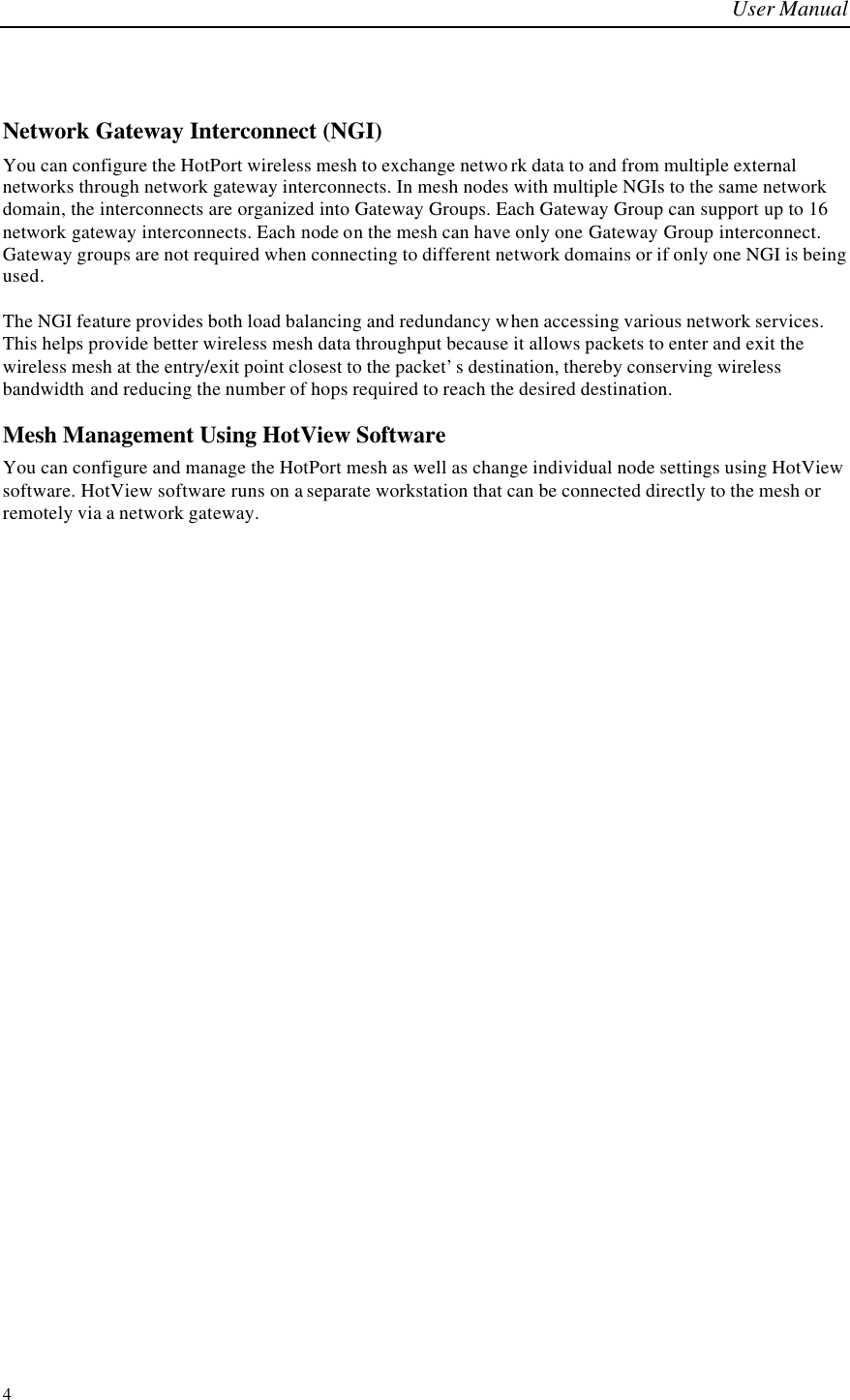 User Manual  4  Network Gateway Interconnect (NGI) You can configure the HotPort wireless mesh to exchange netwo rk data to and from multiple external networks through network gateway interconnects. In mesh nodes with multiple NGIs to the same network domain, the interconnects are organized into Gateway Groups. Each Gateway Group can support up to 16 network gateway interconnects. Each node on the mesh can have only one Gateway Group interconnect. Gateway groups are not required when connecting to different network domains or if only one NGI is being used.  The NGI feature provides both load balancing and redundancy when accessing various network services. This helps provide better wireless mesh data throughput because it allows packets to enter and exit the wireless mesh at the entry/exit point closest to the packet’s destination, thereby conserving wireless bandwidth and reducing the number of hops required to reach the desired destination.  Mesh Management Using HotView Software You can configure and manage the HotPort mesh as well as change individual node settings using HotView software. HotView software runs on a separate workstation that can be connected directly to the mesh or remotely via a network gateway.  