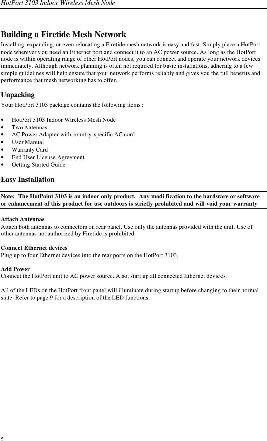 HotPort 3103 Indoor Wireless Mesh Node 5 Building a Firetide Mesh Network Installing, expanding, or even relocating a Firetide mesh network is easy and fast. Simply place a HotPort node wherever y ou need an Ethernet port and connect it to an AC power source. As long as the HotPort node is within operating range of other HotPort nodes, you can connect and operate your network devices immediately. Although network planning is often not required for basic installations, adhering to a few simple guidelines will help ensure that your network performs reliably and gives you the full benefits and performance that mesh networking has to offer. Unpacking Your HotPort 3103 package contains the following items :  • HotPort 3103 Indoor Wireless Mesh Node • Two Antennas  • AC Power Adapter with country-specific AC cord • User Manual • Warranty Card • End User License Agreement • Getting Started Guide Easy Installation Note:  The HotPoint 3103 is an indoor only product.  Any modi fication to the hardware or software or enhancement of this product for use outdoors is strictly prohibited and will void your warranty Attach Antennas Attach both antennas to connectors on rear panel. Use only the antennas provided with the unit. Use of other antennas not authorized by Firetide is prohibited.  Connect Ethernet devices Plug up to four Ethernet devices into the rear ports on the HotPort 3103.   Add Power Connect the HotPort unit to AC power source. Also, start up all connected Ethernet devices.  All of the LEDs on the HotPort front panel will illuminate during startup before changing to their normal state. Refer to page 9 for a description of the LED functions.   