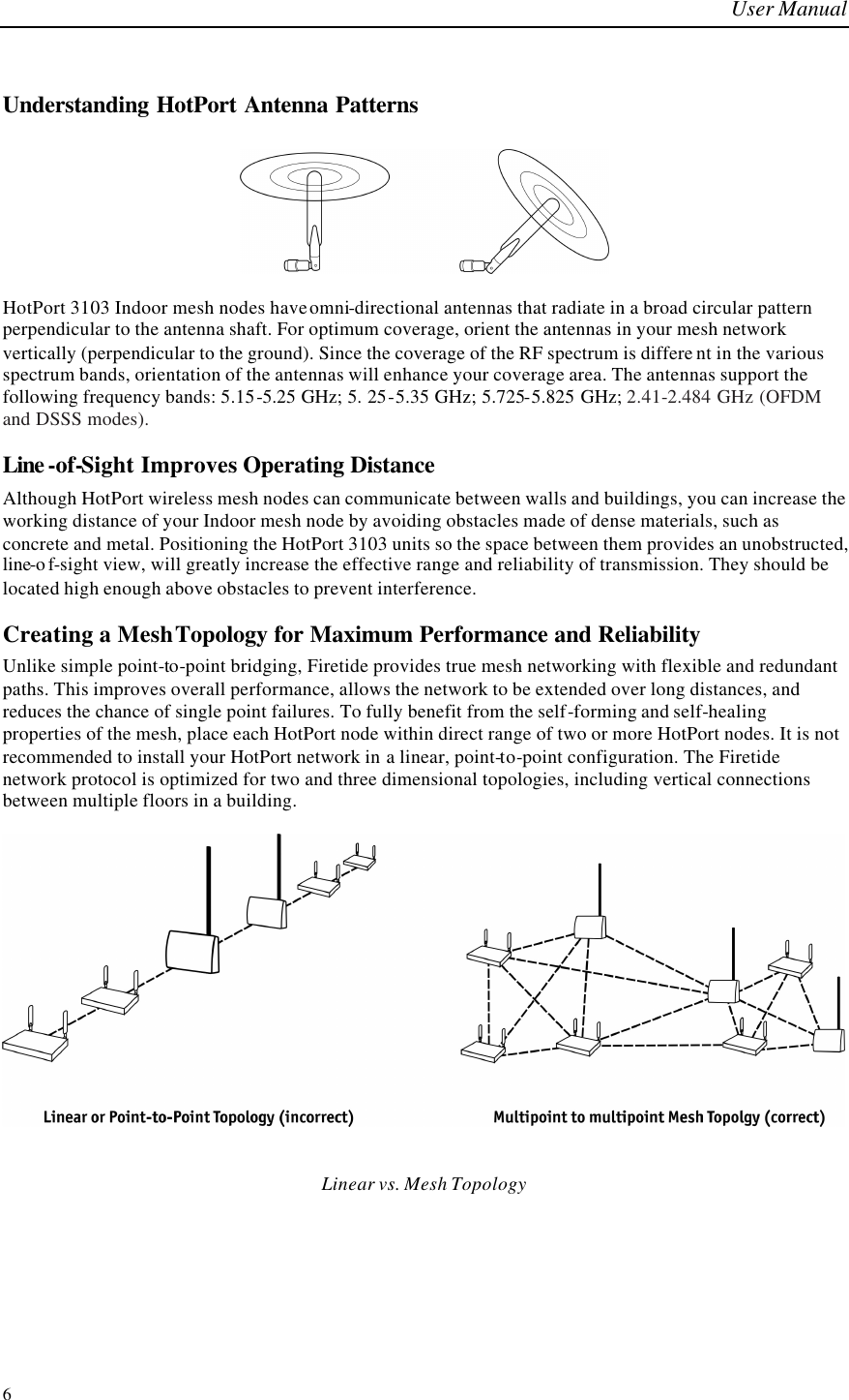 User Manual  6 Understanding HotPort Antenna Patterns     HotPort 3103 Indoor mesh nodes have omni-directional antennas that radiate in a broad circular pattern perpendicular to the antenna shaft. For optimum coverage, orient the antennas in your mesh network vertically (perpendicular to the ground). Since the coverage of the RF spectrum is differe nt in the various spectrum bands, orientation of the antennas will enhance your coverage area. The antennas support the following frequency bands: 5.15-5.25 GHz; 5. 25-5.35 GHz; 5.725-5.825 GHz; 2.41-2.484 GHz (OFDM and DSSS modes). Line -of-Sight Improves Operating Distance Although HotPort wireless mesh nodes can communicate between walls and buildings, you can increase the working distance of your Indoor mesh node by avoiding obstacles made of dense materials, such as concrete and metal. Positioning the HotPort 3103 units so the space between them provides an unobstructed, line-of-sight view, will greatly increase the effective range and reliability of transmission. They should be located high enough above obstacles to prevent interference. Creating a Mesh Topology for Maximum Performance and Reliability Unlike simple point-to-point bridging, Firetide provides true mesh networking with flexible and redundant paths. This improves overall performance, allows the network to be extended over long distances, and reduces the chance of single point failures. To fully benefit from the self-forming and self-healing properties of the mesh, place each HotPort node within direct range of two or more HotPort nodes. It is not recommended to install your HotPort network in a linear, point-to-point configuration. The Firetide network protocol is optimized for two and three dimensional topologies, including vertical connections between multiple floors in a building.     Linear vs. Mesh Topology 