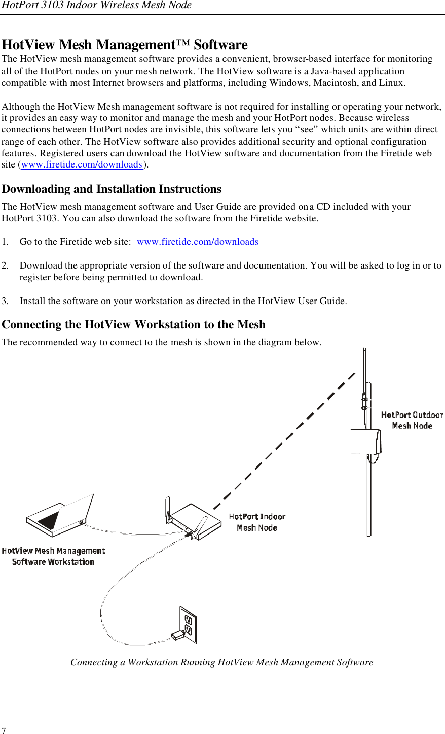 HotPort 3103 Indoor Wireless Mesh Node 7 HotView Mesh Management™ Software The HotView mesh management software provides a convenient, browser-based interface for monitoring all of the HotPort nodes on your mesh network. The HotView software is a Java-based application compatible with most Internet browsers and platforms, including Windows, Macintosh, and Linux.   Although the HotView Mesh management software is not required for installing or operating your network, it provides an easy way to monitor and manage the mesh and your HotPort nodes. Because wireless connections between HotPort nodes are invisible, this software lets you “see” which units are within direct range of each other. The HotView software also provides additional security and optional configuration features. Registered users can download the HotView software and documentation from the Firetide web site (www.firetide.com/downloads). Downloading and Installation Instructions The HotView mesh management software and User Guide are provided on a CD included with your HotPort 3103. You can also download the software from the Firetide website.   1. Go to the Firetide web site:  www.firetide.com/downloads  2. Download the appropriate version of the software and documentation. You will be asked to log in or to register before being permitted to download.  3. Install the software on your workstation as directed in the HotView User Guide. Connecting the HotView Workstation to the Mesh The recommended way to connect to the mesh is shown in the diagram below.    Connecting a Workstation Running HotView Mesh Management Software 