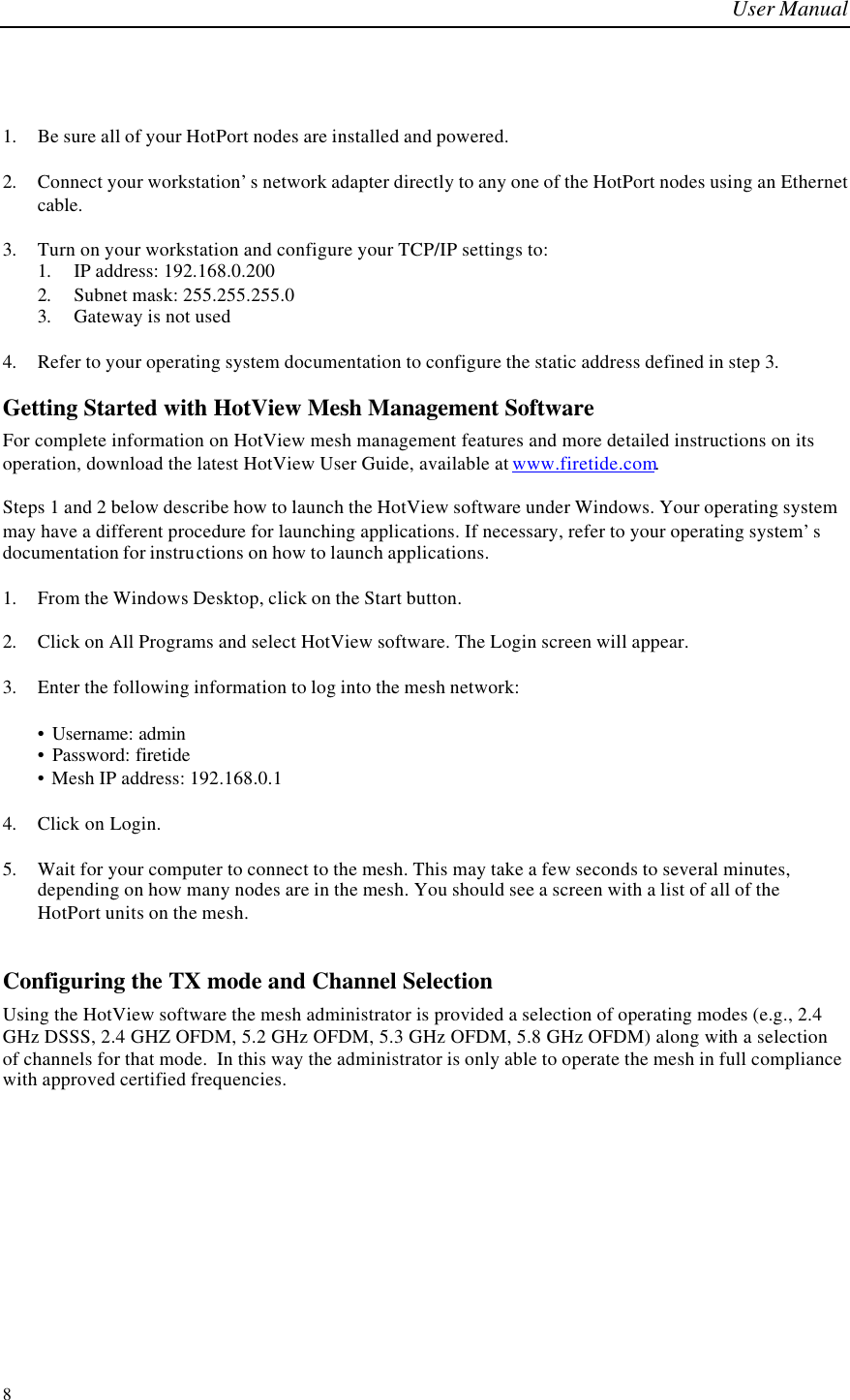 User Manual  8  1. Be sure all of your HotPort nodes are installed and powered.  2. Connect your workstation’s network adapter directly to any one of the HotPort nodes using an Ethernet cable.   3. Turn on your workstation and configure your TCP/IP settings to: 1. IP address: 192.168.0.200 2. Subnet mask: 255.255.255.0 3. Gateway is not used  4. Refer to your operating system documentation to configure the static address defined in step 3. Getting Started with HotView Mesh Management Software For complete information on HotView mesh management features and more detailed instructions on its operation, download the latest HotView User Guide, available at www.firetide.com.  Steps 1 and 2 below describe how to launch the HotView software under Windows. Your operating system may have a different procedure for launching applications. If necessary, refer to your operating system’s documentation for instructions on how to launch applications.  1. From the Windows Desktop, click on the Start button.  2. Click on All Programs and select HotView software. The Login screen will appear.  3. Enter the following information to log into the mesh network:  • Username: admin • Password: firetide • Mesh IP address: 192.168.0.1  4. Click on Login.  5. Wait for your computer to connect to the mesh. This may take a few seconds to several minutes, depending on how many nodes are in the mesh. You should see a screen with a list of all of the HotPort units on the mesh.  Configuring the TX mode and Channel Selection Using the HotView software the mesh administrator is provided a selection of operating modes (e.g., 2.4 GHz DSSS, 2.4 GHZ OFDM, 5.2 GHz OFDM, 5.3 GHz OFDM, 5.8 GHz OFDM) along with a selection of channels for that mode.  In this way the administrator is only able to operate the mesh in full compliance with approved certified frequencies.  