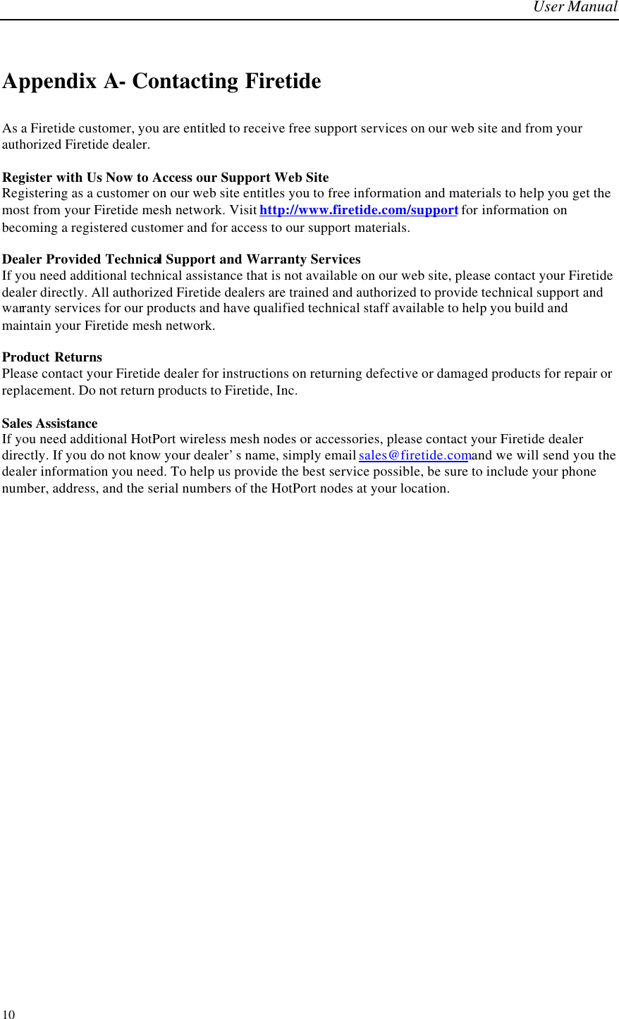 User Manual  10 Appendix A- Contacting Firetide As a Firetide customer, you are entitled to receive free support services on our web site and from your authorized Firetide dealer.  Register with Us Now to Access our Support Web Site Registering as a customer on our web site entitles you to free information and materials to help you get the most from your Firetide mesh network. Visit http://www.firetide.com/support for information on becoming a registered customer and for access to our support materials.  Dealer Provided Technical Support and Warranty Services If you need additional technical assistance that is not available on our web site, please contact your Firetide dealer directly. All authorized Firetide dealers are trained and authorized to provide technical support and warranty services for our products and have qualified technical staff available to help you build and maintain your Firetide mesh network.  Product Returns Please contact your Firetide dealer for instructions on returning defective or damaged products for repair or replacement. Do not return products to Firetide, Inc.  Sales Assistance If you need additional HotPort wireless mesh nodes or accessories, please contact your Firetide dealer directly. If you do not know your dealer’s name, simply email sales@firetide.com and we will send you the dealer information you need. To help us provide the best service possible, be sure to include your phone number, address, and the serial numbers of the HotPort nodes at your location.  