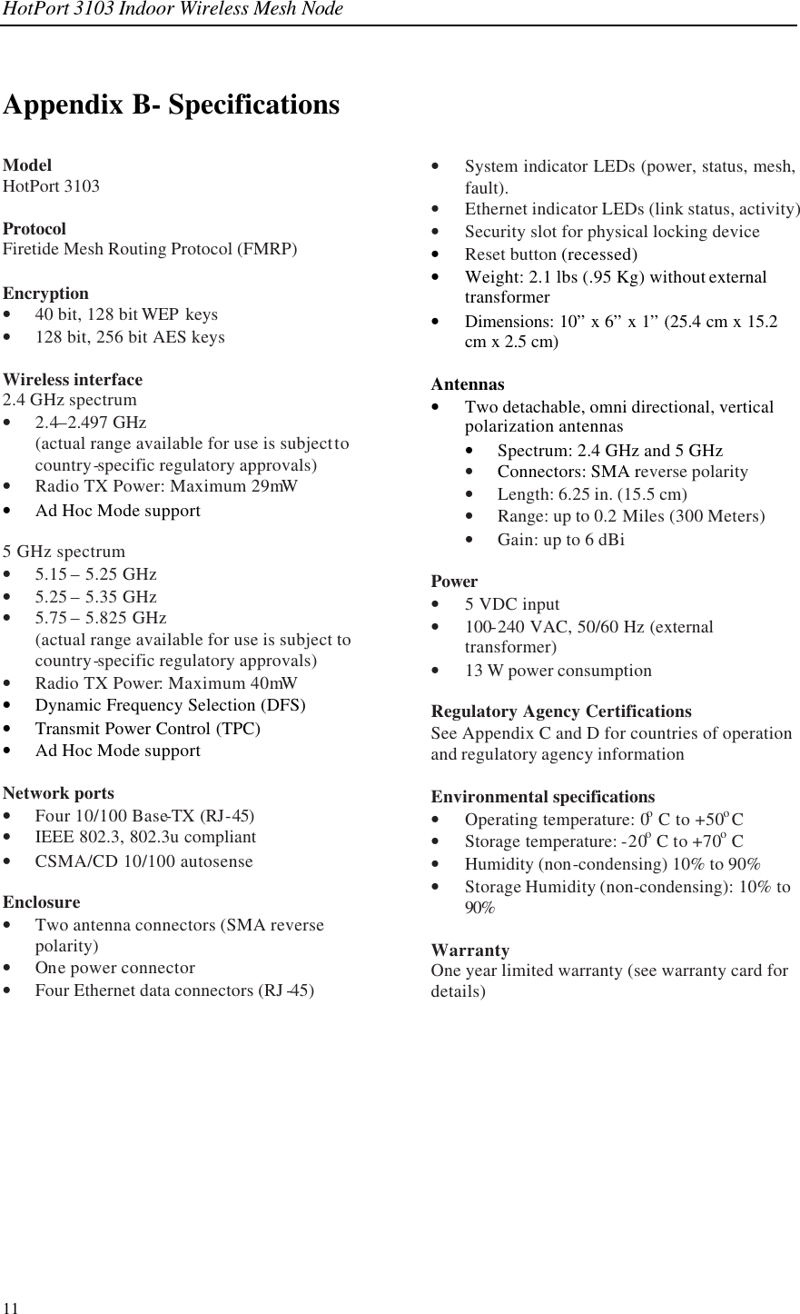 HotPort 3103 Indoor Wireless Mesh Node 11 Appendix B- Specifications Model HotPort 3103  Protocol Firetide Mesh Routing Protocol (FMRP)  Encryption • 40 bit, 128 bit WEP  keys • 128 bit, 256 bit AES keys  Wireless interface 2.4 GHz spectrum • 2.4–2.497 GHz  (actual range available for use is subject to country-specific regulatory approvals) • Radio TX Power: Maximum 29mW • Ad Hoc Mode support  5 GHz spectrum • 5.15 – 5.25 GHz • 5.25 – 5.35 GHz • 5.75 – 5.825 GHz (actual range available for use is subject to country-specific regulatory approvals) • Radio TX Power: Maximum 40mW • Dynamic Frequency Selection (DFS) • Transmit Power Control (TPC) • Ad Hoc Mode support  Network ports • Four 10/100 Base-TX (RJ-45) • IEEE 802.3, 802.3u compliant • CSMA/CD 10/100 autosense  Enclosure  • Two antenna connectors (SMA reverse polarity) • One power connector • Four Ethernet data connectors (RJ -45) • System indicator LEDs (power, status, mesh, fault).  • Ethernet indicator LEDs (link status, activity) • Security slot for physical locking device • Reset button (recessed) • Weight: 2.1 lbs (.95 Kg) without external transformer • Dimensions: 10” x 6” x 1” (25.4 cm x 15.2 cm x 2.5 cm)  Antennas • Two detachable, omni directional, vertical polarization antennas  • Spectrum: 2.4 GHz and 5 GHz • Connectors: SMA reverse polarity • Length: 6.25 in. (15.5 cm) • Range: up to 0.2 Miles (300 Meters) • Gain: up to 6 dBi  Power • 5 VDC input • 100-240 VAC, 50/60 Hz (external transformer) • 13 W power consumption  Regulatory Agency Certifications See Appendix C and D for countries of operation and regulatory agency information  Environmental specifications • Operating temperature: 0o C to +50o C • Storage temperature: -20o C to +70o C • Humidity (non-condensing) 10% to 90% • Storage Humidity (non-condensing): 10% to 90%  Warranty One year limited warranty (see warranty card for details)    