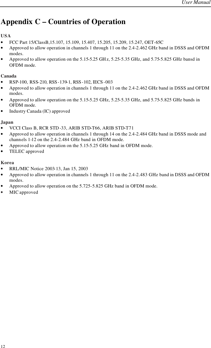 User Manual  12 Appendix C – Countries of Operation USA • FCC Part 15/ClassB,15.107, 15.109, 15.407, 15.205, 15.209, 15.247, OET-65C • Approved to allow operation in channels 1 through 11 on the 2.4-2.462 GHz band in DSSS and OFDM modes. • Approved to allow operation on the 5.15-5.25 GH z, 5.25-5.35 GHz, and 5.75-5.825 GHz bansd in OFDM mode.   Canada • RSP-100, RSS-210, RSS -139-1, RSS -102, IECS -003 • Approved to allow operation in channels 1 through 11 on the 2.4-2.462 GHz band in DSSS and OFDM modes. • Approved to allow operation on the 5.15-5.25 GHz, 5.25-5.35 GHz, and 5.75-5.825 GHz bands in OFDM mode.  • Industry Canada (IC) approved  Japan • VCCI Class B, RCR STD -33, ARIB STD-T66, ARIB STD-T71 • Approved to allow operation in channels 1 through 14 on the 2.4-2.484 GHz band in DSSS mode and channels 1-12 on the 2.4-2.484 GHz band in OFDM mode. • Approved to allow operation on the 5.15-5.25 GHz band in OFDM mode.  • TELEC approved  Korea • RRL/MIC Notice 2003-13, Jan 15, 2003 • Approved to allow operation in channels 1 through 11 on the 2.4-2.483 GHz band in DSSS and OFDM modes. • Approved to allow operation on the 5.725-5.825 GHz band in OFDM mode.  • MIC approved 
