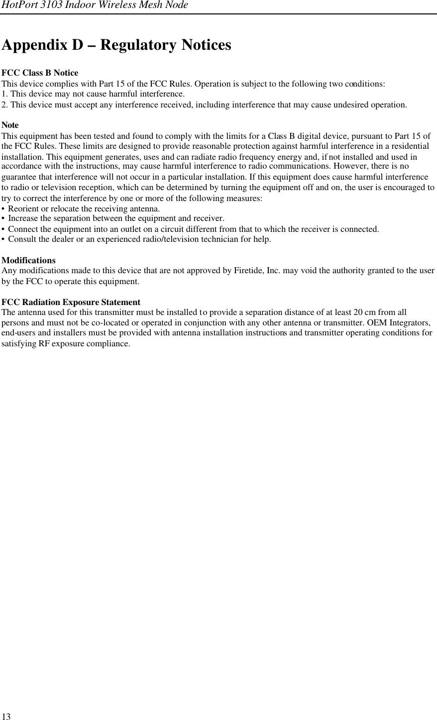 HotPort 3103 Indoor Wireless Mesh Node  13 Appendix D – Regulatory Notices FCC Class B Notice This device complies with Part 15 of the FCC Rules. Operation is subject to the following two conditions: 1. This device may not cause harmful interference. 2. This device must accept any interference received, including interference that may cause undesired operation.  Note  This equipment has been tested and found to comply with the limits for a Class B digital device, pursuant to Part 15 of the FCC Rules. These limits are designed to provide reasonable protection against harmful interference in a residential installation. This equipment generates, uses and can radiate radio frequency energy and, if not installed and used in accordance with the instructions, may cause harmful interference to radio communications. However, there is no guarantee that interference will not occur in a particular installation. If this equipment does cause harmful interference to radio or television reception, which can be determined by turning the equipment off and on, the user is encouraged to try to correct the interference by one or more of the following measures: • Reorient or relocate the receiving antenna. • Increase the separation between the equipment and receiver. • Connect the equipment into an outlet on a circuit different from that to which the receiver is connected. • Consult the dealer or an experienced radio/television technician for help.  Modifications Any modifications made to this device that are not approved by Firetide, Inc. may void the authority granted to the user by the FCC to operate this equipment.  FCC Radiation Exposure Statement The antenna used for this transmitter must be installed to provide a separation distance of at least 20 cm from all persons and must not be co-located or operated in conjunction with any other antenna or transmitter. OEM Integrators, end-users and installers must be provided with antenna installation instructions and transmitter operating conditions for satisfying RF exposure compliance.    