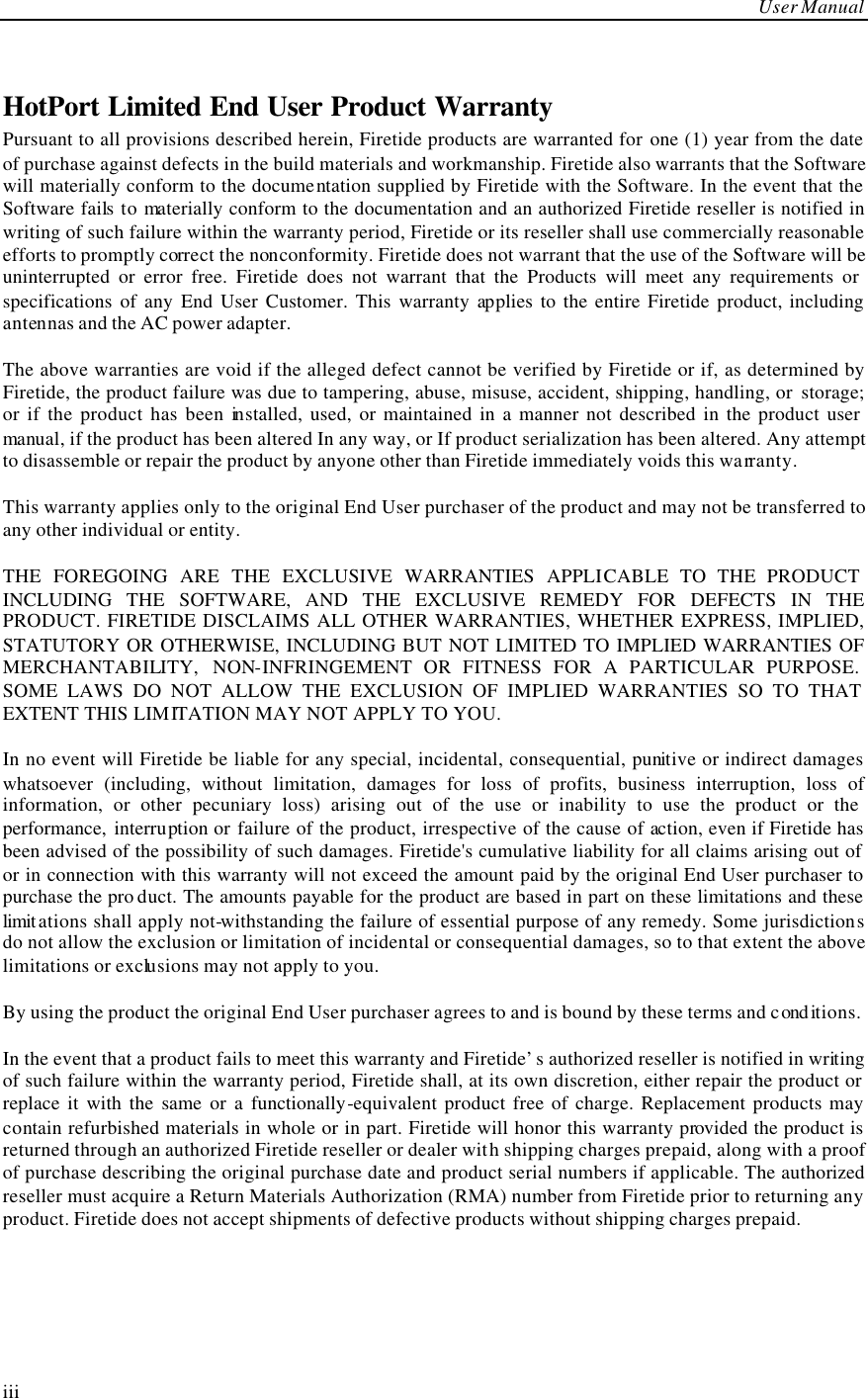     User Manual  iii  HotPort Limited End User Product Warranty Pursuant to all provisions described herein, Firetide products are warranted for one (1) year from the date of purchase against defects in the build materials and workmanship. Firetide also warrants that the Software will materially conform to the documentation supplied by Firetide with the Software. In the event that the Software fails to materially conform to the documentation and an authorized Firetide reseller is notified in writing of such failure within the warranty period, Firetide or its reseller shall use commercially reasonable efforts to promptly correct the nonconformity. Firetide does not warrant that the use of the Software will be uninterrupted or error free. Firetide does not warrant that the Products will meet any requirements or specifications of any End User Customer. This warranty applies to the entire Firetide product, including antennas and the AC power adapter.  The above warranties are void if the alleged defect cannot be verified by Firetide or if, as determined by Firetide, the product failure was due to tampering, abuse, misuse, accident, shipping, handling, or  storage; or if the product has been installed, used, or maintained in a manner not described in the product user manual, if the product has been altered In any way, or If product serialization has been altered. Any attempt to disassemble or repair the product by anyone other than Firetide immediately voids this warranty.  This warranty applies only to the original End User purchaser of the product and may not be transferred to any other individual or entity.  THE FOREGOING ARE THE EXCLUSIVE WARRANTIES APPLICABLE TO THE PRODUCT INCLUDING THE SOFTWARE, AND THE EXCLUSIVE REMEDY FOR DEFECTS IN THE PRODUCT. FIRETIDE DISCLAIMS ALL OTHER WARRANTIES, WHETHER EXPRESS, IMPLIED, STATUTORY OR OTHERWISE, INCLUDING BUT NOT LIMITED TO IMPLIED WARRANTIES OF MERCHANTABILITY, NON-INFRINGEMENT OR FITNESS FOR A PARTICULAR PURPOSE. SOME LAWS DO NOT ALLOW THE EXCLUSION OF IMPLIED WARRANTIES SO TO THAT EXTENT THIS LIMITATION MAY NOT APPLY TO YOU.  In no event will Firetide be liable for any special, incidental, consequential, punitive or indirect damages whatsoever (including, without limitation, damages for loss of profits, business interruption, loss of information, or other pecuniary loss) arising out of the use or inability to use the product or the performance, interruption or failure of the product, irrespective of the cause of action, even if Firetide has been advised of the possibility of such damages. Firetide&apos;s cumulative liability for all claims arising out of or in connection with this warranty will not exceed the amount paid by the original End User purchaser to purchase the pro duct. The amounts payable for the product are based in part on these limitations and these limit ations shall apply not-withstanding the failure of essential purpose of any remedy. Some jurisdictions do not allow the exclusion or limitation of incidental or consequential damages, so to that extent the above limitations or exclusions may not apply to you.  By using the product the original End User purchaser agrees to and is bound by these terms and cond itions.  In the event that a product fails to meet this warranty and Firetide’s authorized reseller is notified in writing of such failure within the warranty period, Firetide shall, at its own discretion, either repair the product or replace it with the same or a functionally-equivalent product free of charge. Replacement products may contain refurbished materials in whole or in part. Firetide will honor this warranty provided the product is returned through an authorized Firetide reseller or dealer with shipping charges prepaid, along with a proof of purchase describing the original purchase date and product serial numbers if applicable. The authorized reseller must acquire a Return Materials Authorization (RMA) number from Firetide prior to returning any product. Firetide does not accept shipments of defective products without shipping charges prepaid. 