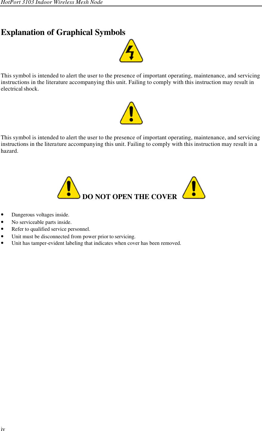 HotPort 3103 Indoor Wireless Mesh Node  iv Explanation of Graphical Symbols  This symbol is intended to alert the user to the presence of important operating, maintenance, and servicing instructions in the literature accompanying this unit. Failing to comply with this instruction may result in electrical shock.  This symbol is intended to alert the user to the presence of important operating, maintenance, and servicing instructions in the literature accompanying this unit. Failing to comply with this instruction may result in a hazard.    DO NOT OPEN THE COVER    • Dangerous voltages inside. • No serviceable parts inside. • Refer to qualified service personnel. • Unit must be disconnected from power prior to servicing. • Unit has tamper-evident labeling that indicates when cover has been removed. 