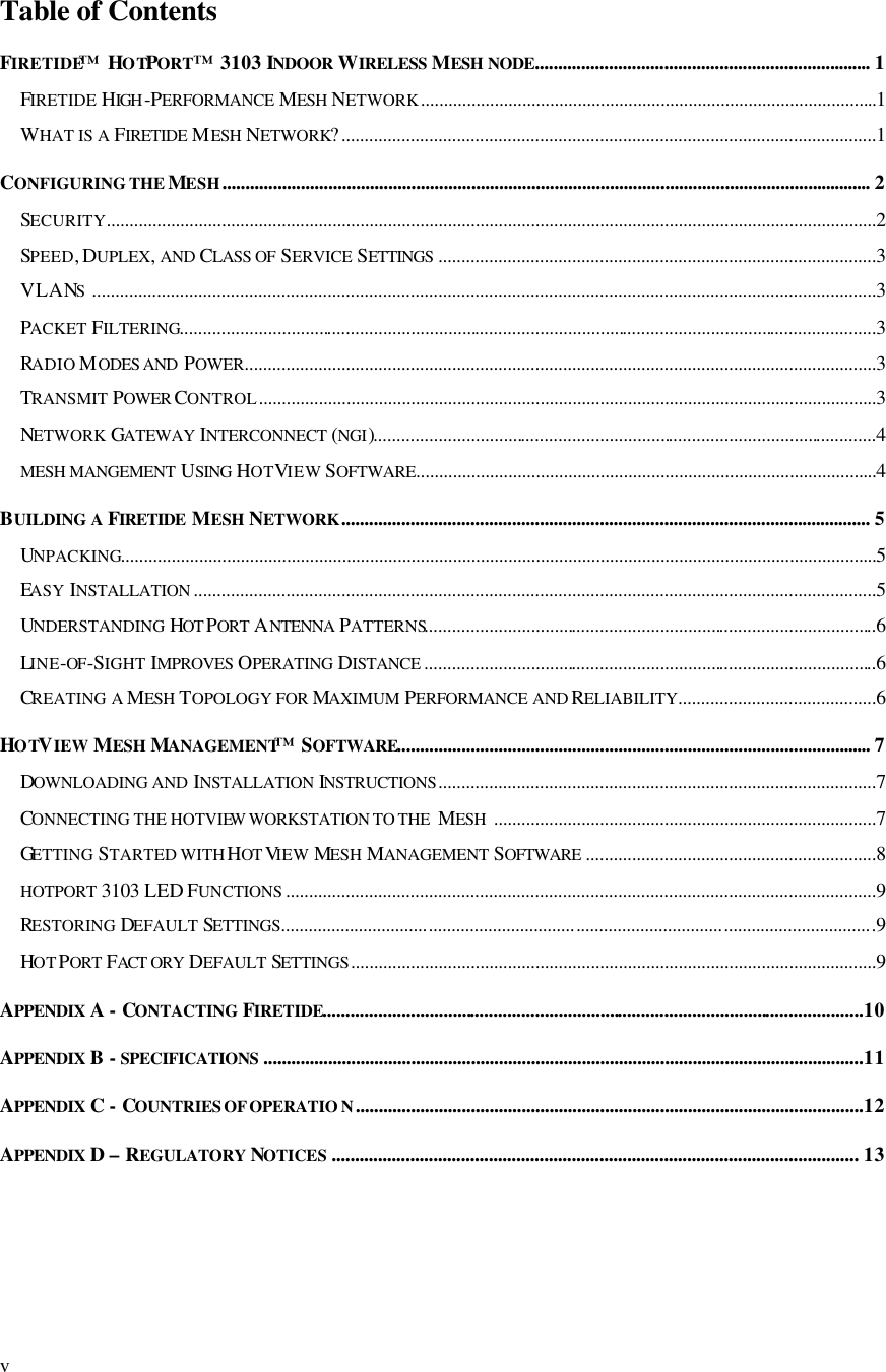 v Table of Contents FIRETIDE™ HOTPORT™ 3103 INDOOR  WIRELESS MESH NODE......................................................................... 1 FIRETIDE HIGH -PERFORMANCE MESH NETWORK...................................................................................................1 WHAT IS A FIRETIDE MESH NETWORK?....................................................................................................................1 CONFIGURING THE MESH............................................................................................................................................. 2 SECURITY.......................................................................................................................................................................2 SPEED, DUPLEX, AND CLASS OF SERVICE SETTINGS ...............................................................................................3 VLANS  ..........................................................................................................................................................................3 PACKET FILTERING.......................................................................................................................................................3 RADIO MODES AND  POWER.........................................................................................................................................3 TRANSMIT POWER CONTROL......................................................................................................................................3 NETWORK GATEWAY INTERCONNECT (NGI).............................................................................................................4 MESH MANGEMENT USING  HOTVIEW SOFTWARE....................................................................................................4 BUILDING A FIRETIDE  MESH NETWORK................................................................................................................... 5 UNPACKING....................................................................................................................................................................5 EASY INSTALLATION ....................................................................................................................................................5 UNDERSTANDING HOT PORT ANTENNA PATTERNS..................................................................................................6 LINE-OF-SIGHT IMPROVES OPERATING DISTANCE ..................................................................................................6 CREATING A MESH TOPOLOGY FOR MAXIMUM PERFORMANCE AND RELIABILITY...........................................6 HOTVIEW MESH MANAGEMENT™ SOFTWARE....................................................................................................... 7 DOWNLOADING AND INSTALLATION INSTRUCTIONS...............................................................................................7 CONNECTING THE HOTVIEW WORKSTATION TO THE  MESH  ...................................................................................7 GETTING STARTED WITH HOT VIEW MESH MANAGEMENT SOFTWARE ...............................................................8 HOTPORT 3103 LED FUNCTIONS ................................................................................................................................9 RESTORING DEFAULT SETTINGS.................................................................................................................................9 HOTPORT FACT ORY  DEFAULT SETTINGS..................................................................................................................9 APPENDIX  A - CONTACTING FIRETIDE.....................................................................................................................10 APPENDIX  B - SPECIFICATIONS ..................................................................................................................................11 APPENDIX  C - COUNTRIES OF OPERATIO N..............................................................................................................12 APPENDIX  D – REGULATORY NOTICES .................................................................................................................. 13   