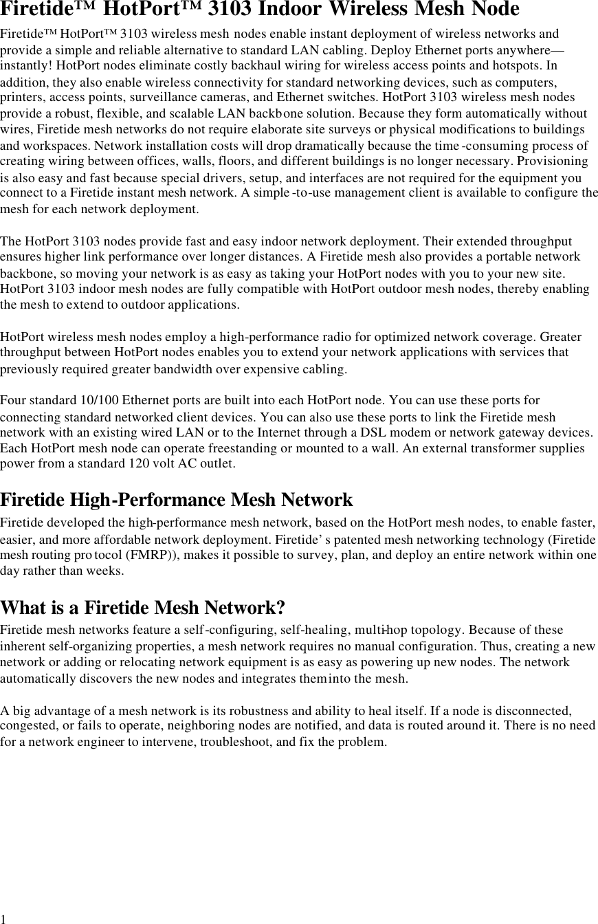  1 Firetide™ HotPort™ 3103 Indoor Wireless Mesh Node Firetide™ HotPort™ 3103 wireless mesh nodes enable instant deployment of wireless networks and provide a simple and reliable alternative to standard LAN cabling. Deploy Ethernet ports anywhere—instantly! HotPort nodes eliminate costly backhaul wiring for wireless access points and hotspots. In addition, they also enable wireless connectivity for standard networking devices, such as computers, printers, access points, surveillance cameras, and Ethernet switches. HotPort 3103 wireless mesh nodes provide a robust, flexible, and scalable LAN backbone solution. Because they form automatically without wires, Firetide mesh networks do not require elaborate site surveys or physical modifications to buildings and workspaces. Network installation costs will drop dramatically because the time -consuming process of creating wiring between offices, walls, floors, and different buildings is no longer necessary. Provisioning is also easy and fast because special drivers, setup, and interfaces are not required for the equipment you connect to a Firetide instant mesh network. A simple -to-use management client is available to configure the mesh for each network deployment.  The HotPort 3103 nodes provide fast and easy indoor network deployment. Their extended throughput ensures higher link performance over longer distances. A Firetide mesh also provides a portable network backbone, so moving your network is as easy as taking your HotPort nodes with you to your new site. HotPort 3103 indoor mesh nodes are fully compatible with HotPort outdoor mesh nodes, thereby enabling the mesh to extend to outdoor applications.  HotPort wireless mesh nodes employ a high-performance radio for optimized network coverage. Greater throughput between HotPort nodes enables you to extend your network applications with services that previously required greater bandwidth over expensive cabling.  Four standard 10/100 Ethernet ports are built into each HotPort node. You can use these ports for connecting standard networked client devices. You can also use these ports to link the Firetide mesh network with an existing wired LAN or to the Internet through a DSL modem or network gateway devices. Each HotPort mesh node can operate freestanding or mounted to a wall. An external transformer supplies power from a standard 120 volt AC outlet. Firetide High-Performance Mesh Network Firetide developed the high-performance mesh network, based on the HotPort mesh nodes, to enable faster, easier, and more affordable network deployment. Firetide’s patented mesh networking technology (Firetide mesh routing pro tocol (FMRP)), makes it possible to survey, plan, and deploy an entire network within one day rather than weeks.  What is a Firetide Mesh Network? Firetide mesh networks feature a self-configuring, self-healing, multi-hop topology. Because of these inherent self-organizing properties, a mesh network requires no manual configuration. Thus, creating a new network or adding or relocating network equipment is as easy as powering up new nodes. The network automatically discovers the new nodes and integrates them into the mesh.  A big advantage of a mesh network is its robustness and ability to heal itself. If a node is disconnected, congested, or fails to operate, neighboring nodes are notified, and data is routed around it. There is no need for a network engineer to intervene, troubleshoot, and fix the problem.  