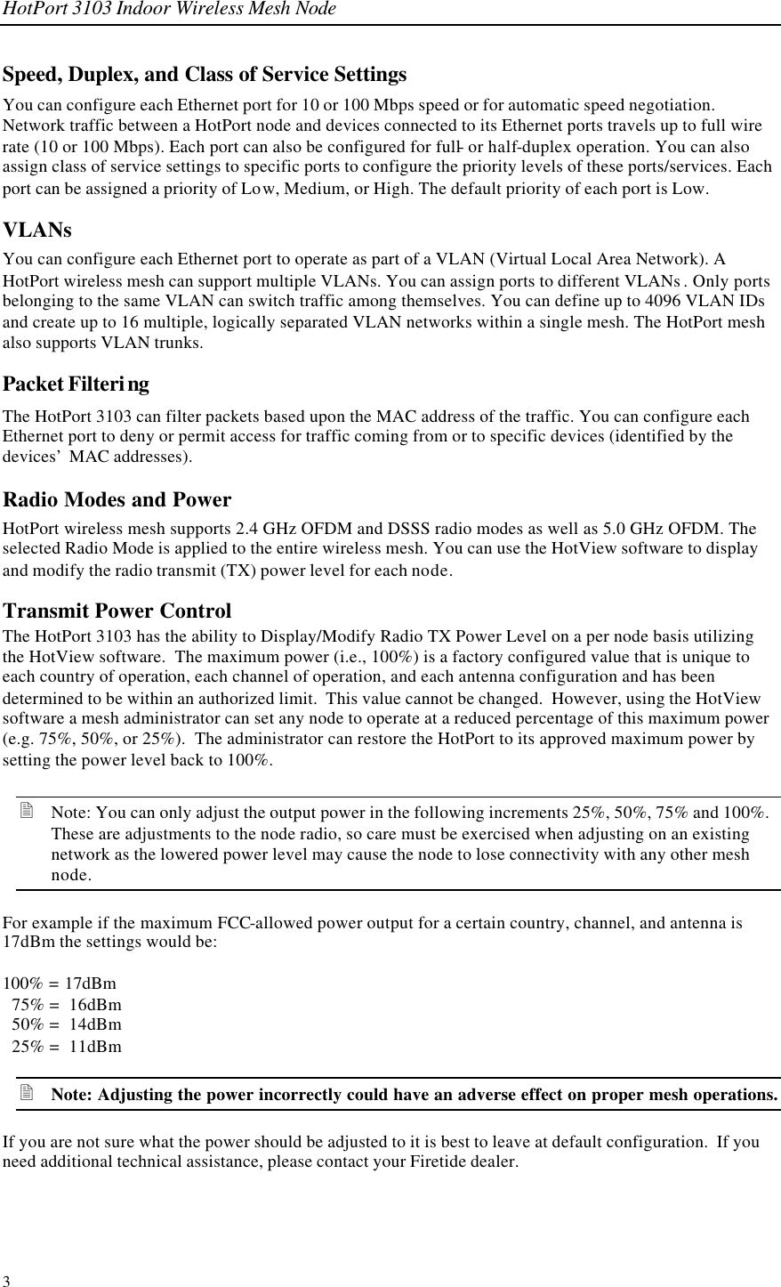 HotPort 3103 Indoor Wireless Mesh Node 3 Speed, Duplex, and Class of Service Settings You can configure each Ethernet port for 10 or 100 Mbps speed or for automatic speed negotiation. Network traffic between a HotPort node and devices connected to its Ethernet ports travels up to full wire rate (10 or 100 Mbps). Each port can also be configured for full- or half-duplex operation. You can also assign class of service settings to specific ports to configure the priority levels of these ports/services. Each port can be assigned a priority of Low, Medium, or High. The default priority of each port is Low. VLANs  You can configure each Ethernet port to operate as part of a VLAN (Virtual Local Area Network). A HotPort wireless mesh can support multiple VLANs. You can assign ports to different VLANs . Only ports belonging to the same VLAN can switch traffic among themselves. You can define up to 4096 VLAN IDs and create up to 16 multiple, logically separated VLAN networks within a single mesh. The HotPort mesh also supports VLAN trunks. Packet Filtering The HotPort 3103 can filter packets based upon the MAC address of the traffic. You can configure each Ethernet port to deny or permit access for traffic coming from or to specific devices (identified by the devices’ MAC addresses). Radio Modes and Power HotPort wireless mesh supports 2.4 GHz OFDM and DSSS radio modes as well as 5.0 GHz OFDM. The selected Radio Mode is applied to the entire wireless mesh. You can use the HotView software to display and modify the radio transmit (TX) power level for each node.  Transmit Power Control The HotPort 3103 has the ability to Display/Modify Radio TX Power Level on a per node basis utilizing the HotView software.  The maximum power (i.e., 100%) is a factory configured value that is unique to each country of operation, each channel of operation, and each antenna configuration and has been determined to be within an authorized limit.  This value cannot be changed.  However, using the HotView software a mesh administrator can set any node to operate at a reduced percentage of this maximum power (e.g. 75%, 50%, or 25%).  The administrator can restore the HotPort to its approved maximum power by setting the power level back to 100%. 2 Note: You can only adjust the output power in the following increments 25%, 50%, 75% and 100%.  These are adjustments to the node radio, so care must be exercised when adjusting on an existing network as the lowered power level may cause the node to lose connectivity with any other mesh node. For example if the maximum FCC-allowed power output for a certain country, channel, and antenna is 17dBm the settings would be:  100% = 17dBm   75% =  16dBm   50% =  14dBm   25% =  11dBm 2 Note: Adjusting the power incorrectly could have an adverse effect on proper mesh operations. If you are not sure what the power should be adjusted to it is best to leave at default configuration.  If you need additional technical assistance, please contact your Firetide dealer. 