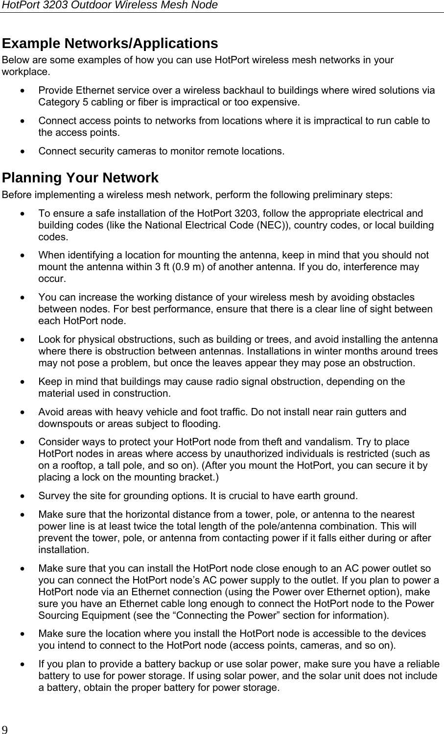 HotPort 3203 Outdoor Wireless Mesh Node  9 Example Networks/Applications Below are some examples of how you can use HotPort wireless mesh networks in your workplace. •  Provide Ethernet service over a wireless backhaul to buildings where wired solutions via Category 5 cabling or fiber is impractical or too expensive. •  Connect access points to networks from locations where it is impractical to run cable to the access points. •  Connect security cameras to monitor remote locations. Planning Your Network Before implementing a wireless mesh network, perform the following preliminary steps:  •  To ensure a safe installation of the HotPort 3203, follow the appropriate electrical and building codes (like the National Electrical Code (NEC)), country codes, or local building codes. •  When identifying a location for mounting the antenna, keep in mind that you should not mount the antenna within 3 ft (0.9 m) of another antenna. If you do, interference may occur. •  You can increase the working distance of your wireless mesh by avoiding obstacles between nodes. For best performance, ensure that there is a clear line of sight between each HotPort node. •  Look for physical obstructions, such as building or trees, and avoid installing the antenna where there is obstruction between antennas. Installations in winter months around trees may not pose a problem, but once the leaves appear they may pose an obstruction. •  Keep in mind that buildings may cause radio signal obstruction, depending on the material used in construction.  •  Avoid areas with heavy vehicle and foot traffic. Do not install near rain gutters and downspouts or areas subject to flooding. •  Consider ways to protect your HotPort node from theft and vandalism. Try to place HotPort nodes in areas where access by unauthorized individuals is restricted (such as on a rooftop, a tall pole, and so on). (After you mount the HotPort, you can secure it by placing a lock on the mounting bracket.) •  Survey the site for grounding options. It is crucial to have earth ground. •  Make sure that the horizontal distance from a tower, pole, or antenna to the nearest power line is at least twice the total length of the pole/antenna combination. This will prevent the tower, pole, or antenna from contacting power if it falls either during or after installation. •  Make sure that you can install the HotPort node close enough to an AC power outlet so you can connect the HotPort node’s AC power supply to the outlet. If you plan to power a HotPort node via an Ethernet connection (using the Power over Ethernet option), make sure you have an Ethernet cable long enough to connect the HotPort node to the Power Sourcing Equipment (see the “Connecting the Power” section for information). •  Make sure the location where you install the HotPort node is accessible to the devices you intend to connect to the HotPort node (access points, cameras, and so on).  •  If you plan to provide a battery backup or use solar power, make sure you have a reliable battery to use for power storage. If using solar power, and the solar unit does not include a battery, obtain the proper battery for power storage. 