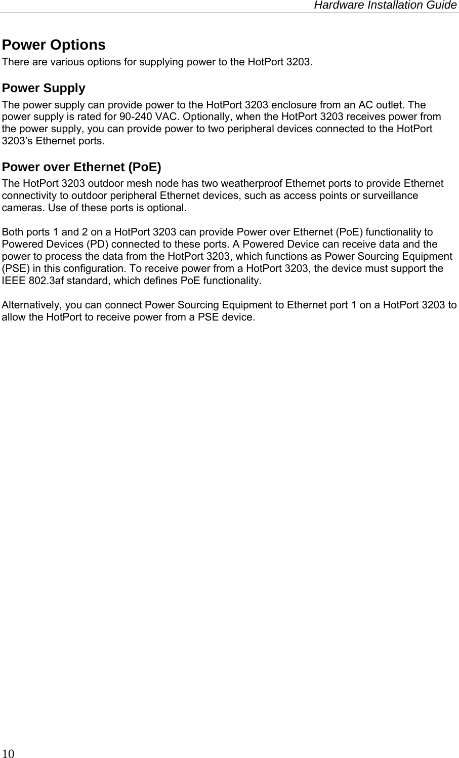 Hardware Installation Guide  10 Power Options There are various options for supplying power to the HotPort 3203. Power Supply The power supply can provide power to the HotPort 3203 enclosure from an AC outlet. The power supply is rated for 90-240 VAC. Optionally, when the HotPort 3203 receives power from the power supply, you can provide power to two peripheral devices connected to the HotPort 3203’s Ethernet ports.  Power over Ethernet (PoE) The HotPort 3203 outdoor mesh node has two weatherproof Ethernet ports to provide Ethernet connectivity to outdoor peripheral Ethernet devices, such as access points or surveillance cameras. Use of these ports is optional.   Both ports 1 and 2 on a HotPort 3203 can provide Power over Ethernet (PoE) functionality to Powered Devices (PD) connected to these ports. A Powered Device can receive data and the power to process the data from the HotPort 3203, which functions as Power Sourcing Equipment (PSE) in this configuration. To receive power from a HotPort 3203, the device must support the IEEE 802.3af standard, which defines PoE functionality.   Alternatively, you can connect Power Sourcing Equipment to Ethernet port 1 on a HotPort 3203 to allow the HotPort to receive power from a PSE device.  