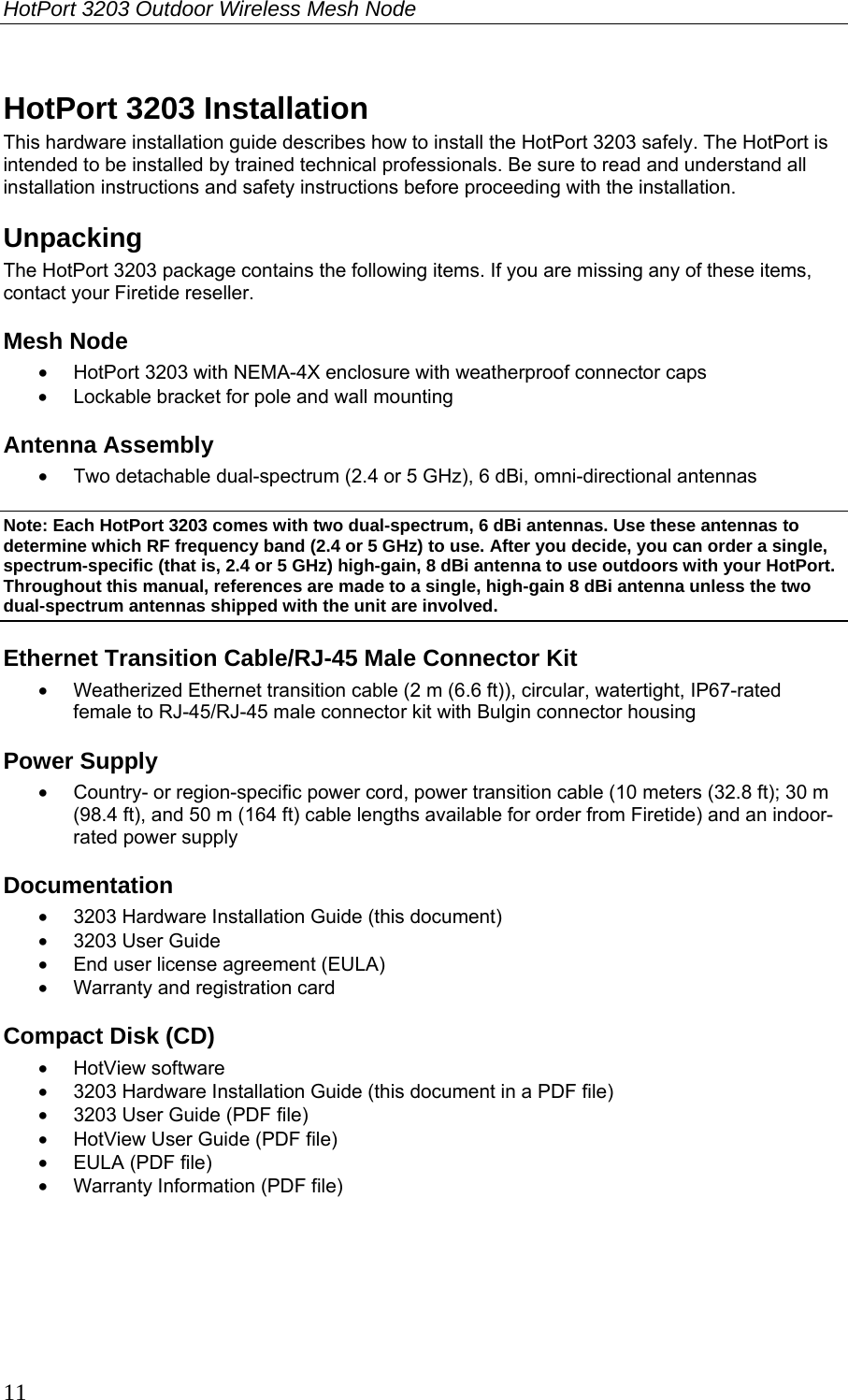 HotPort 3203 Outdoor Wireless Mesh Node  11 HotPort 3203 Installation This hardware installation guide describes how to install the HotPort 3203 safely. The HotPort is intended to be installed by trained technical professionals. Be sure to read and understand all installation instructions and safety instructions before proceeding with the installation.  Unpacking The HotPort 3203 package contains the following items. If you are missing any of these items, contact your Firetide reseller. Mesh Node •  HotPort 3203 with NEMA-4X enclosure with weatherproof connector caps •  Lockable bracket for pole and wall mounting Antenna Assembly •  Two detachable dual-spectrum (2.4 or 5 GHz), 6 dBi, omni-directional antennas Note: Each HotPort 3203 comes with two dual-spectrum, 6 dBi antennas. Use these antennas to determine which RF frequency band (2.4 or 5 GHz) to use. After you decide, you can order a single, spectrum-specific (that is, 2.4 or 5 GHz) high-gain, 8 dBi antenna to use outdoors with your HotPort. Throughout this manual, references are made to a single, high-gain 8 dBi antenna unless the two dual-spectrum antennas shipped with the unit are involved. Ethernet Transition Cable/RJ-45 Male Connector Kit •  Weatherized Ethernet transition cable (2 m (6.6 ft)), circular, watertight, IP67-rated female to RJ-45/RJ-45 male connector kit with Bulgin connector housing Power Supply •  Country- or region-specific power cord, power transition cable (10 meters (32.8 ft); 30 m (98.4 ft), and 50 m (164 ft) cable lengths available for order from Firetide) and an indoor-rated power supply Documentation •  3203 Hardware Installation Guide (this document) • 3203 User Guide •  End user license agreement (EULA) •  Warranty and registration card Compact Disk (CD) • HotView software •  3203 Hardware Installation Guide (this document in a PDF file) •  3203 User Guide (PDF file) •  HotView User Guide (PDF file) •  EULA (PDF file) •  Warranty Information (PDF file) 