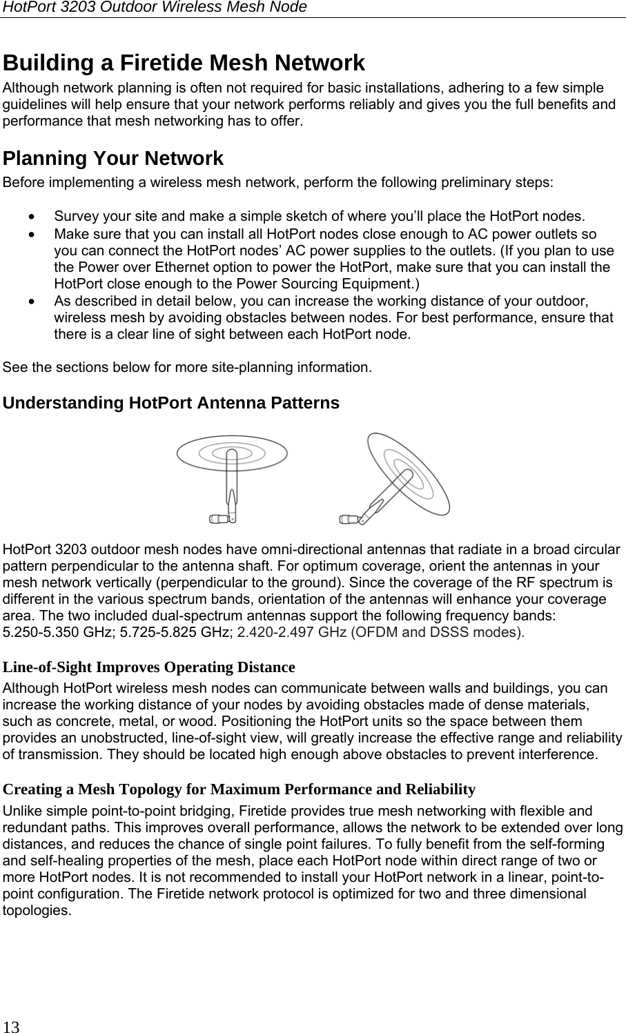 HotPort 3203 Outdoor Wireless Mesh Node  13 Building a Firetide Mesh Network Although network planning is often not required for basic installations, adhering to a few simple guidelines will help ensure that your network performs reliably and gives you the full benefits and performance that mesh networking has to offer. Planning Your Network Before implementing a wireless mesh network, perform the following preliminary steps:  •  Survey your site and make a simple sketch of where you’ll place the HotPort nodes. •  Make sure that you can install all HotPort nodes close enough to AC power outlets so you can connect the HotPort nodes’ AC power supplies to the outlets. (If you plan to use the Power over Ethernet option to power the HotPort, make sure that you can install the HotPort close enough to the Power Sourcing Equipment.) •  As described in detail below, you can increase the working distance of your outdoor, wireless mesh by avoiding obstacles between nodes. For best performance, ensure that there is a clear line of sight between each HotPort node.  See the sections below for more site-planning information. Understanding HotPort Antenna Patterns    HotPort 3203 outdoor mesh nodes have omni-directional antennas that radiate in a broad circular pattern perpendicular to the antenna shaft. For optimum coverage, orient the antennas in your mesh network vertically (perpendicular to the ground). Since the coverage of the RF spectrum is different in the various spectrum bands, orientation of the antennas will enhance your coverage area. The two included dual-spectrum antennas support the following frequency bands: 5.250-5.350 GHz; 5.725-5.825 GHz; 2.420-2.497 GHz (OFDM and DSSS modes). Line-of-Sight Improves Operating Distance Although HotPort wireless mesh nodes can communicate between walls and buildings, you can increase the working distance of your nodes by avoiding obstacles made of dense materials, such as concrete, metal, or wood. Positioning the HotPort units so the space between them provides an unobstructed, line-of-sight view, will greatly increase the effective range and reliability of transmission. They should be located high enough above obstacles to prevent interference. Creating a Mesh Topology for Maximum Performance and Reliability Unlike simple point-to-point bridging, Firetide provides true mesh networking with flexible and redundant paths. This improves overall performance, allows the network to be extended over long distances, and reduces the chance of single point failures. To fully benefit from the self-forming and self-healing properties of the mesh, place each HotPort node within direct range of two or more HotPort nodes. It is not recommended to install your HotPort network in a linear, point-to-point configuration. The Firetide network protocol is optimized for two and three dimensional topologies.  