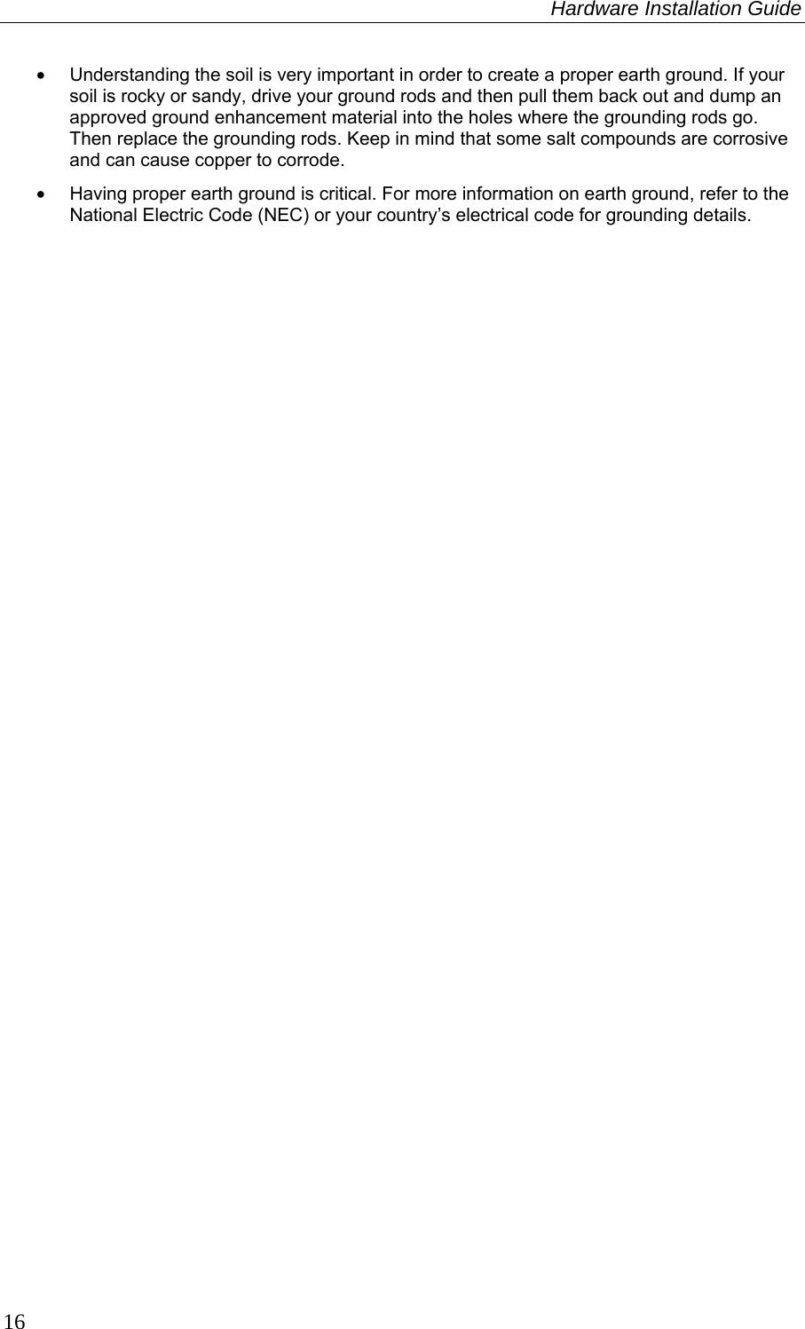 Hardware Installation Guide  16 •  Understanding the soil is very important in order to create a proper earth ground. If your soil is rocky or sandy, drive your ground rods and then pull them back out and dump an approved ground enhancement material into the holes where the grounding rods go. Then replace the grounding rods. Keep in mind that some salt compounds are corrosive and can cause copper to corrode.  •  Having proper earth ground is critical. For more information on earth ground, refer to the National Electric Code (NEC) or your country’s electrical code for grounding details. 