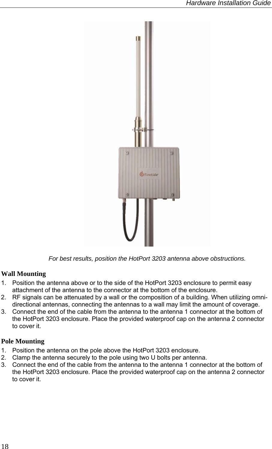 Hardware Installation Guide  18   For best results, position the HotPort 3203 antenna above obstructions. Wall Mounting 1.  Position the antenna above or to the side of the HotPort 3203 enclosure to permit easy attachment of the antenna to the connector at the bottom of the enclosure. 2.  RF signals can be attenuated by a wall or the composition of a building. When utilizing omni-directional antennas, connecting the antennas to a wall may limit the amount of coverage. 3.  Connect the end of the cable from the antenna to the antenna 1 connector at the bottom of the HotPort 3203 enclosure. Place the provided waterproof cap on the antenna 2 connector to cover it. Pole Mounting 1.  Position the antenna on the pole above the HotPort 3203 enclosure.  2.  Clamp the antenna securely to the pole using two U bolts per antenna. 3.  Connect the end of the cable from the antenna to the antenna 1 connector at the bottom of the HotPort 3203 enclosure. Place the provided waterproof cap on the antenna 2 connector to cover it.  