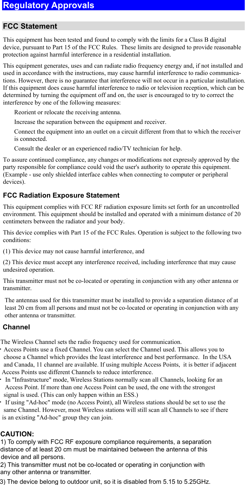  Regulatory Approvals  FCC Statement This equipment has been tested and found to comply with the limits for a Class B digital device, pursuant to Part 15 of the FCC Rules.  These limits are designed to provide reasonable protection against harmful interference in a residential installation.  This equipment generates, uses and can radiate radio frequency energy and, if not installed and used in accordance with the instructions, may cause harmful interference to radio communica-tions. However, there is no guarantee that interference will not occur in a particular installation. If this equipment does cause harmful interference to radio or television reception, which can be determined by turning the equipment off and on, the user is encouraged to try to correct the interference by one of the following measures:  Reorient or relocate the receiving antenna.  Increase the separation between the equipment and receiver.  Connect the equipment into an outlet on a circuit different from that to which the receiver is connected.  Consult the dealer or an experienced radio/TV technician for help. To assure continued compliance, any changes or modifications not expressly approved by the party responsible for compliance could void the user&apos;s authority to operate this equipment. (Example - use only shielded interface cables when connecting to computer or peripheral devices). FCC Radiation Exposure Statement This equipment complies with FCC RF radiation exposure limits set forth for an uncontrolled environment. This equipment should be installed and operated with a minimum distance of 20 centimeters between the radiator and your body. This device complies with Part 15 of the FCC Rules. Operation is subject to the following two conditions:  (1) This device may not cause harmful interference, and  (2) This device must accept any interference received, including interference that may cause undesired operation. This transmitter must not be co-located or operating in conjunction with any other antenna or transmitter. The antennas used for this transmitter must be installed to provide a separation distance of at least 20 cm from all persons and must not be co-located or operating in conjunction with any other antenna or transmitter.       Channel            The Wireless Channel sets the radio frequency used for communication.  •Access Points use a fixed Channel. You can select the Channel used. This allows you to         choose a Channel which provides the least interference and best performance.  In the USA        and Canada, 11 channel are available. If using multiple Access Points,  it is better if adjacent        Access Points use different Channels to reduce interference.  • In &quot;Infrastructure&quot; mode, Wireless Stations normally scan all Channels, looking for an         Access Point. If more than one Access Point can be used, the one with the strongest         signal is used. (This can only happen within an ESS.)  • If using &quot;Ad-hoc&quot; mode (no Access Point), all Wireless stations should be set to use the        same Channel. However, most Wireless stations will still scan all Channels to see if there       is an existing &quot;Ad-hoc&quot; group they can join.CAUTION:1) To comply with FCC RF exposure compliance requirements, a separationdistance of at least 20 cm must be maintained between the antenna of thisdevice and all persons.2) This transmitter must not be co-located or operating in conjunction withany other antenna or transmitter.3) The device belong to outdoor unit, so it is disabled from 5.15 to 5.25GHz.