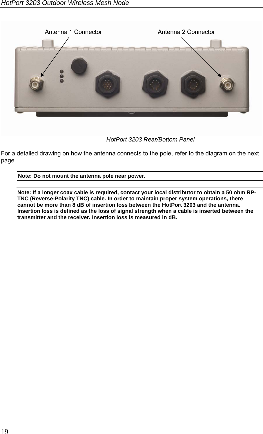HotPort 3203 Outdoor Wireless Mesh Node  19  HotPort 3203 Rear/Bottom Panel  For a detailed drawing on how the antenna connects to the pole, refer to the diagram on the next page. Note: Do not mount the antenna pole near power. Note: If a longer coax cable is required, contact your local distributor to obtain a 50 ohm RP-TNC (Reverse-Polarity TNC) cable. In order to maintain proper system operations, there cannot be more than 8 dB of insertion loss between the HotPort 3203 and the antenna. Insertion loss is defined as the loss of signal strength when a cable is inserted between the transmitter and the receiver. Insertion loss is measured in dB.  Antenna 1 Connector  Antenna 2 Connector 