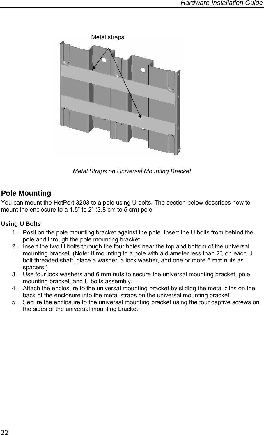 Hardware Installation Guide  22  Metal Straps on Universal Mounting Bracket  Pole Mounting You can mount the HotPort 3203 to a pole using U bolts. The section below describes how to mount the enclosure to a 1.5” to 2” (3.8 cm to 5 cm) pole. Using U Bolts 1.  Position the pole mounting bracket against the pole. Insert the U bolts from behind the pole and through the pole mounting bracket. 2.  Insert the two U bolts through the four holes near the top and bottom of the universal mounting bracket. (Note: If mounting to a pole with a diameter less than 2”, on each U bolt threaded shaft, place a washer, a lock washer, and one or more 6 mm nuts as spacers.) 3.  Use four lock washers and 6 mm nuts to secure the universal mounting bracket, pole mounting bracket, and U bolts assembly.  4.  Attach the enclosure to the universal mounting bracket by sliding the metal clips on the back of the enclosure into the metal straps on the universal mounting bracket. 5.  Secure the enclosure to the universal mounting bracket using the four captive screws on the sides of the universal mounting bracket.  Metal straps