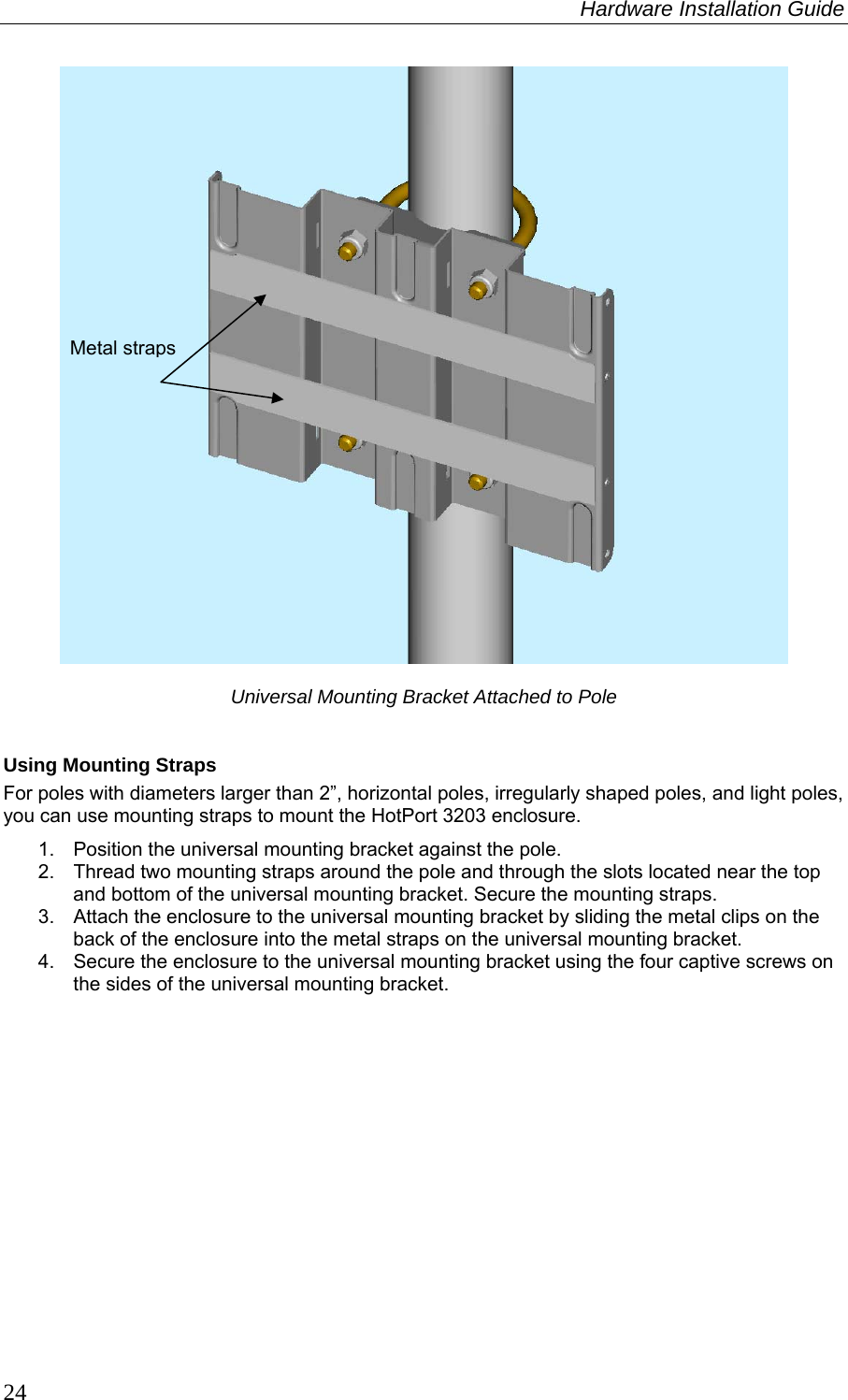 Hardware Installation Guide  24   Universal Mounting Bracket Attached to Pole  Using Mounting Straps For poles with diameters larger than 2”, horizontal poles, irregularly shaped poles, and light poles, you can use mounting straps to mount the HotPort 3203 enclosure. 1.  Position the universal mounting bracket against the pole.  2.  Thread two mounting straps around the pole and through the slots located near the top and bottom of the universal mounting bracket. Secure the mounting straps. 3.  Attach the enclosure to the universal mounting bracket by sliding the metal clips on the back of the enclosure into the metal straps on the universal mounting bracket. 4.  Secure the enclosure to the universal mounting bracket using the four captive screws on the sides of the universal mounting bracket.  Metal straps 