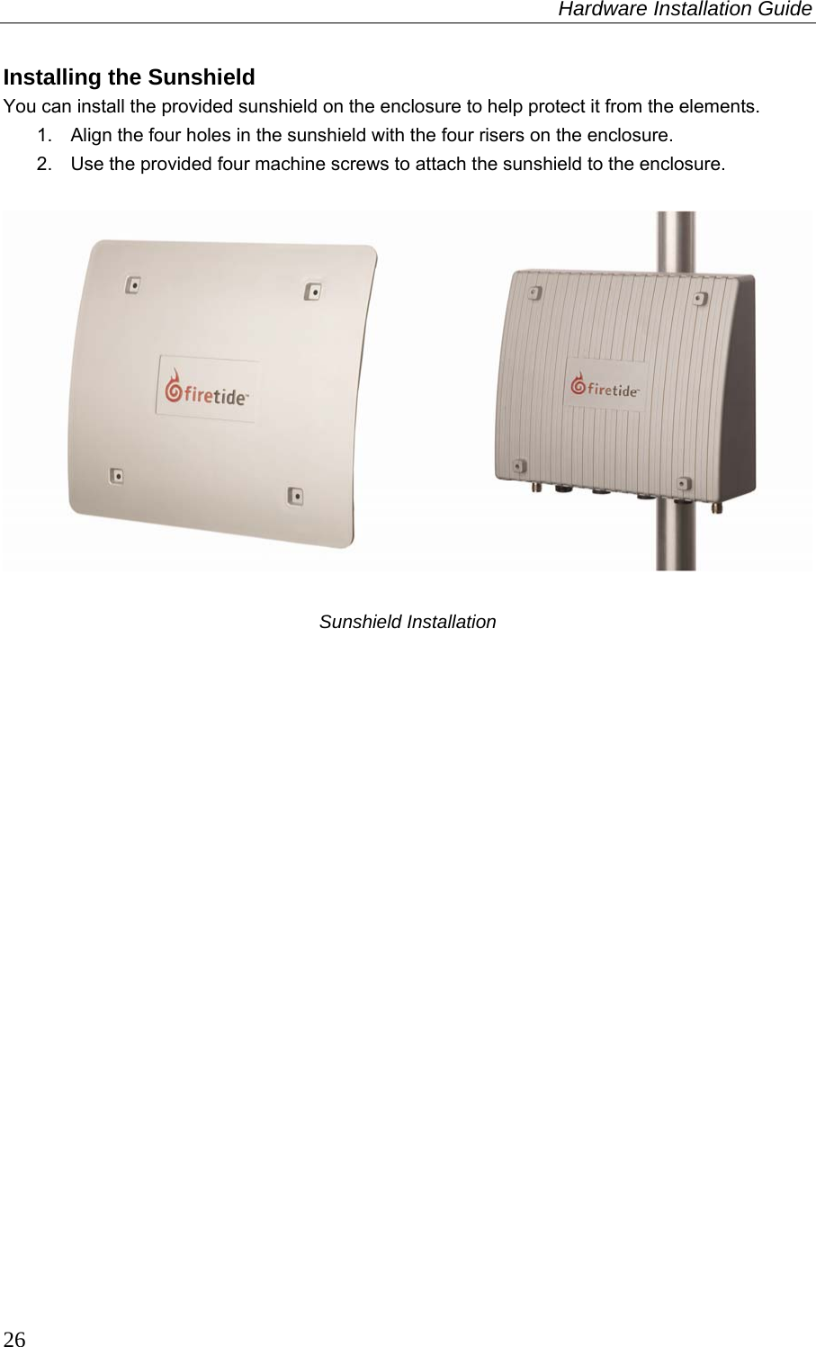 Hardware Installation Guide  26 Installing the Sunshield You can install the provided sunshield on the enclosure to help protect it from the elements. 1.  Align the four holes in the sunshield with the four risers on the enclosure. 2.  Use the provided four machine screws to attach the sunshield to the enclosure.    Sunshield Installation 