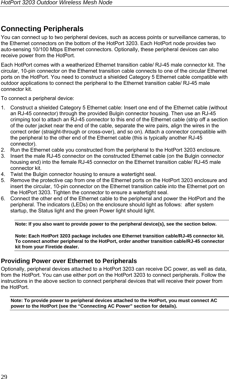 HotPort 3203 Outdoor Wireless Mesh Node  29 Connecting Peripherals You can connect up to two peripheral devices, such as access points or surveillance cameras, to the Ethernet connectors on the bottom of the HotPort 3203. Each HotPort node provides two auto-sensing 10/100 Mbps Ethernet connectors. Optionally, these peripheral devices can also receive power from the HotPort.  Each HotPort comes with a weatherized Ethernet transition cable/ RJ-45 male connector kit. The circular, 10-pin connector on the Ethernet transition cable connects to one of the circular Ethernet ports on the HotPort. You need to construct a shielded Category 5 Ethernet cable compatible with outdoor applications to connect the peripheral to the Ethernet transition cable/ RJ-45 male connector kit. To connect a peripheral device: 1.  Construct a shielded Category 5 Ethernet cable: Insert one end of the Ethernet cable (without an RJ-45 connector) through the provided Bulgin connector housing. Then use an RJ-45 crimping tool to attach an RJ-45 connector to this end of the Ethernet cable (strip off a section of the outer jacket near the end of the cable, separate the wire pairs, align the wires in the correct order (straight-through or cross-over), and so on). Attach a connector compatible with the peripheral to the other end of the Ethernet cable (this is typically another RJ-45 connector). 2.  Run the Ethernet cable you constructed from the peripheral to the HotPort 3203 enclosure.  3.  Insert the male RJ-45 connector on the constructed Ethernet cable (on the Bulgin connector housing end) into the female RJ-45 connector on the Ethernet transition cable/ RJ-45 male connector kit.  4.  Twist the Bulgin connector housing to ensure a watertight seal. 5.  Remove the protective cap from one of the Ethernet ports on the HotPort 3203 enclosure and insert the circular, 10-pin connector on the Ethernet transition cable into the Ethernet port on the HotPort 3203. Tighten the connector to ensure a watertight seal. 6.  Connect the other end of the Ethernet cable to the peripheral and power the HotPort and the peripheral. The indicators (LEDs) on the enclosure should light as follows:  after system startup, the Status light and the green Power light should light. Note: If you also want to provide power to the peripheral device(s), see the section below. Note: Each HotPort 3203 package includes one Ethernet transition cable/RJ-45 connector kit. To connect another peripheral to the HotPort, order another transition cable/RJ-45 connector kit from your Firetide dealer. Providing Power over Ethernet to Peripherals Optionally, peripheral devices attached to a HotPort 3203 can receive DC power, as well as data, from the HotPort. You can use either port on the HotPort 3203 to connect peripherals. Follow the instructions in the above section to connect peripheral devices that will receive their power from the HotPort. Note: To provide power to peripheral devices attached to the HotPort, you must connect AC power to the HotPort (see the “Connecting AC Power” section for details). 