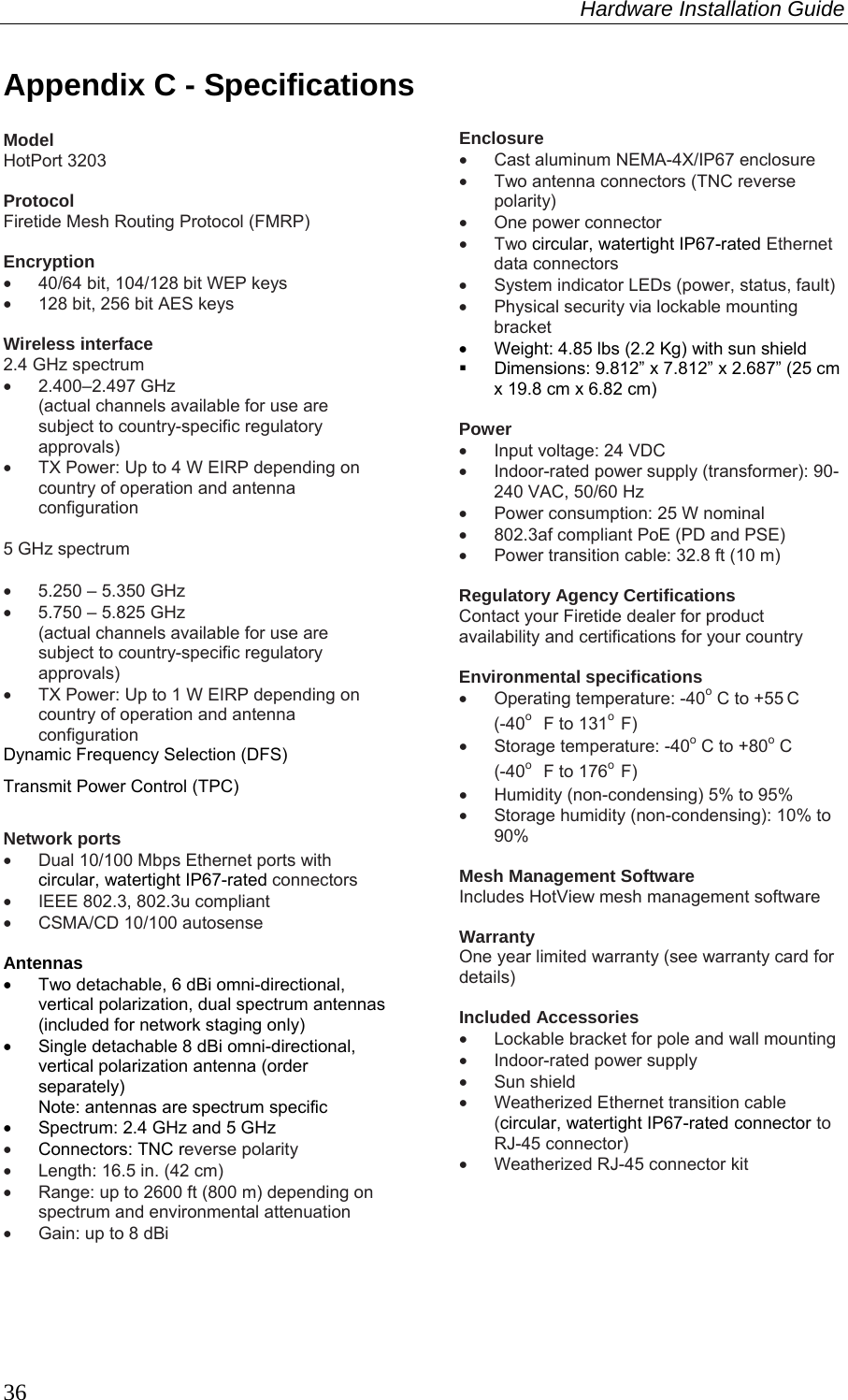 Hardware Installation Guide  36 Appendix C - Specifications  Model HotPort 3203  Protocol Firetide Mesh Routing Protocol (FMRP)  Encryption •  40/64 bit, 104/128 bit WEP keys •  128 bit, 256 bit AES keys  Wireless interface 2.4 GHz spectrum •  2.400–2.497 GHz  (actual channels available for use are subject to country-specific regulatory approvals) •  TX Power: Up to 4 W EIRP depending on country of operation and antenna configuration  5 GHz spectrum  •  5.250 – 5.350 GHz •  5.750 – 5.825 GHz (actual channels available for use are subject to country-specific regulatory approvals) •  TX Power: Up to 1 W EIRP depending on country of operation and antenna configuration Dynamic Frequency Selection (DFS) Transmit Power Control (TPC)  Network ports •  Dual 10/100 Mbps Ethernet ports with circular, watertight IP67-rated connectors •  IEEE 802.3, 802.3u compliant •  CSMA/CD 10/100 autosense  Antennas •  Two detachable, 6 dBi omni-directional, vertical polarization, dual spectrum antennas (included for network staging only)  •  Single detachable 8 dBi omni-directional, vertical polarization antenna (order separately) Note: antennas are spectrum specific •  Spectrum: 2.4 GHz and 5 GHz • Connectors: TNC reverse polarity •  Length: 16.5 in. (42 cm) •  Range: up to 2600 ft (800 m) depending on spectrum and environmental attenuation •  Gain: up to 8 dBi  Enclosure  •  Cast aluminum NEMA-4X/IP67 enclosure •  Two antenna connectors (TNC reverse polarity) •  One power connector • Two circular, watertight IP67-rated Ethernet data connectors •  System indicator LEDs (power, status, fault) •  Physical security via lockable mounting bracket •  Weight: 4.85 lbs (2.2 Kg) with sun shield   Dimensions: 9.812” x 7.812” x 2.687” (25 cm x 19.8 cm x 6.82 cm)  Power •  Input voltage: 24 VDC •  Indoor-rated power supply (transformer): 90-240 VAC, 50/60 Hz •  Power consumption: 25 W nominal •  802.3af compliant PoE (PD and PSE) •  Power transition cable: 32.8 ft (10 m)  Regulatory Agency Certifications Contact your Firetide dealer for product availability and certifications for your country  Environmental specifications •  Operating temperature: -40o C to +55 C  (-40o  F to 131o  F) •  Storage temperature: -40o C to +80o C  (-40o  F to 176o  F) •  Humidity (non-condensing) 5% to 95% •  Storage humidity (non-condensing): 10% to 90%  Mesh Management Software Includes HotView mesh management software  Warranty One year limited warranty (see warranty card for details)  Included Accessories •  Lockable bracket for pole and wall mounting •  Indoor-rated power supply • Sun shield •  Weatherized Ethernet transition cable (circular, watertight IP67-rated connector to RJ-45 connector) •  Weatherized RJ-45 connector kit    