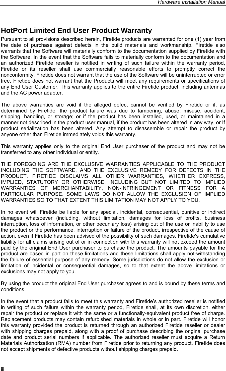     Hardware Installation Manual   iii HotPort Limited End User Product Warranty Pursuant to all provisions described herein, Firetide products are warranted for one (1) year from the date of purchase against defects in the build materials and workmanship. Firetide also warrants that the Software will materially conform to the documentation supplied by Firetide with the Software. In the event that the Software fails to materially conform to the documentation and an authorized Firetide reseller is notified in writing of such failure within the warranty period, Firetide or its reseller shall use commercially reasonable efforts to promptly correct the nonconformity. Firetide does not warrant that the use of the Software will be uninterrupted or error free. Firetide does not warrant that the Products will meet any requirements or specifications of any End User Customer. This warranty applies to the entire Firetide product, including antennas and the AC power adapter.  The above warranties are void if the alleged defect cannot be verified by Firetide or if, as determined by Firetide, the product failure was due to tampering, abuse, misuse, accident, shipping, handling, or storage; or if the product has been installed, used, or maintained in a manner not described in the product user manual, if the product has been altered In any way, or If product serialization has been altered. Any attempt to disassemble or repair the product by anyone other than Firetide immediately voids this warranty.  This warranty applies only to the original End User purchaser of the product and may not be transferred to any other individual or entity.  THE FOREGOING ARE THE EXCLUSIVE WARRANTIES APPLICABLE TO THE PRODUCT INCLUDING THE SOFTWARE, AND THE EXCLUSIVE REMEDY FOR DEFECTS IN THE PRODUCT. FIRETIDE DISCLAIMS ALL OTHER WARRANTIES, WHETHER EXPRESS, IMPLIED, STATUTORY OR OTHERWISE, INCLUDING BUT NOT LIMITED TO IMPLIED WARRANTIES OF MERCHANTABILITY, NON-INFRINGEMENT OR FITNESS FOR A PARTICULAR PURPOSE. SOME LAWS DO NOT ALLOW THE EXCLUSION OF IMPLIED WARRANTIES SO TO THAT EXTENT THIS LIMITATION MAY NOT APPLY TO YOU.  In no event will Firetide be liable for any special, incidental, consequential, punitive or indirect damages whatsoever (including, without limitation, damages for loss of profits, business interruption, loss of information, or other pecuniary loss) arising out of the use or inability to use the product or the performance, interruption or failure of the product, irrespective of the cause of action, even if Firetide has been advised of the possibility of such damages. Firetide&apos;s cumulative liability for all claims arising out of or in connection with this warranty will not exceed the amount paid by the original End User purchaser to purchase the product. The amounts payable for the product are based in part on these limitations and these limitations shall apply not-withstanding the failure of essential purpose of any remedy. Some jurisdictions do not allow the exclusion or limitation of incidental or consequential damages, so to that extent the above limitations or exclusions may not apply to you.  By using the product the original End User purchaser agrees to and is bound by these terms and conditions.  In the event that a product fails to meet this warranty and Firetide’s authorized reseller is notified in writing of such failure within the warranty period, Firetide shall, at its own discretion, either repair the product or replace it with the same or a functionally-equivalent product free of charge. Replacement products may contain refurbished materials in whole or in part. Firetide will honor this warranty provided the product is returned through an authorized Firetide reseller or dealer with shipping charges prepaid, along with a proof of purchase describing the original purchase date and product serial numbers if applicable. The authorized reseller must acquire a Return Materials Authorization (RMA) number from Firetide prior to returning any product. Firetide does not accept shipments of defective products without shipping charges prepaid. 