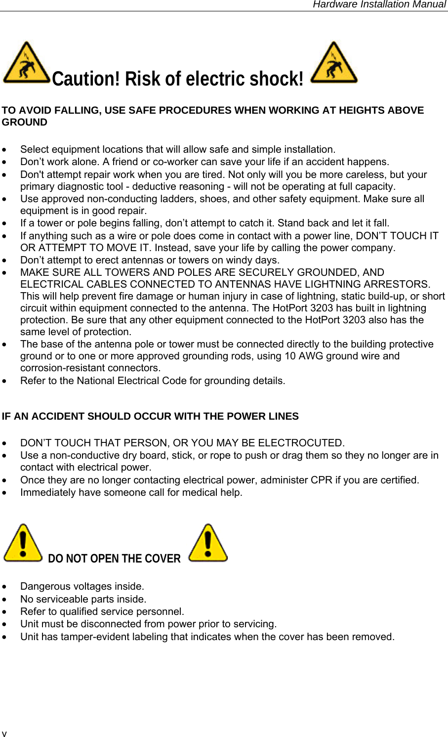     Hardware Installation Manual   v Caution! Risk of electric shock!   TO AVOID FALLING, USE SAFE PROCEDURES WHEN WORKING AT HEIGHTS ABOVE GROUND •  Select equipment locations that will allow safe and simple installation. •  Don’t work alone. A friend or co-worker can save your life if an accident happens. •  Don&apos;t attempt repair work when you are tired. Not only will you be more careless, but your primary diagnostic tool - deductive reasoning - will not be operating at full capacity.  •  Use approved non-conducting ladders, shoes, and other safety equipment. Make sure all equipment is in good repair. •  If a tower or pole begins falling, don’t attempt to catch it. Stand back and let it fall.  •  If anything such as a wire or pole does come in contact with a power line, DON’T TOUCH IT OR ATTEMPT TO MOVE IT. Instead, save your life by calling the power company. •  Don’t attempt to erect antennas or towers on windy days. •  MAKE SURE ALL TOWERS AND POLES ARE SECURELY GROUNDED, AND ELECTRICAL CABLES CONNECTED TO ANTENNAS HAVE LIGHTNING ARRESTORS. This will help prevent fire damage or human injury in case of lightning, static build-up, or short circuit within equipment connected to the antenna. The HotPort 3203 has built in lightning protection. Be sure that any other equipment connected to the HotPort 3203 also has the same level of protection. •  The base of the antenna pole or tower must be connected directly to the building protective ground or to one or more approved grounding rods, using 10 AWG ground wire and corrosion-resistant connectors.  •  Refer to the National Electrical Code for grounding details.   IF AN ACCIDENT SHOULD OCCUR WITH THE POWER LINES •  DON’T TOUCH THAT PERSON, OR YOU MAY BE ELECTROCUTED. •  Use a non-conductive dry board, stick, or rope to push or drag them so they no longer are in contact with electrical power. •  Once they are no longer contacting electrical power, administer CPR if you are certified. •  Immediately have someone call for medical help.     DO NOT OPEN THE COVER    •  Dangerous voltages inside. •  No serviceable parts inside. •  Refer to qualified service personnel. •  Unit must be disconnected from power prior to servicing. •  Unit has tamper-evident labeling that indicates when the cover has been removed. 