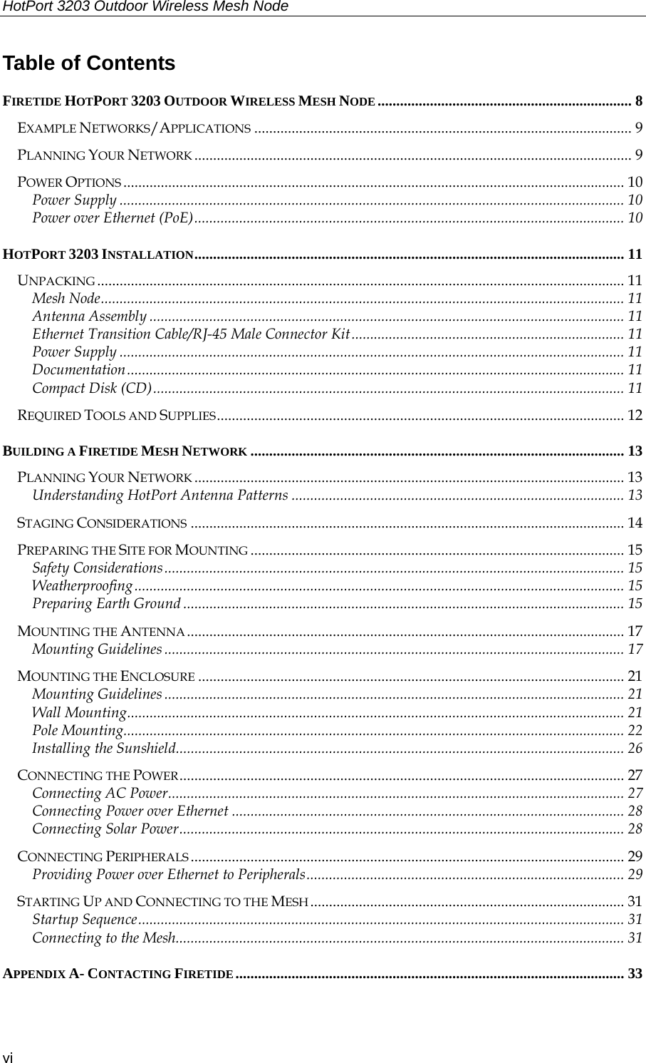 HotPort 3203 Outdoor Wireless Mesh Node  vi Table of Contents FIRETIDE HOTPORT 3203 OUTDOOR WIRELESS MESH NODE .................................................................... 8 EXAMPLE NETWORKS/APPLICATIONS ..................................................................................................... 9 PLANNING YOUR NETWORK ..................................................................................................................... 9 POWER OPTIONS ...................................................................................................................................... 10 Power Supply ....................................................................................................................................... 10 Power over Ethernet (PoE)................................................................................................................... 10 HOTPORT 3203 INSTALLATION................................................................................................................... 11 UNPACKING ............................................................................................................................................. 11 Mesh Node............................................................................................................................................ 11 Antenna Assembly ............................................................................................................................... 11 Ethernet Transition Cable/RJ-45 Male Connector Kit......................................................................... 11 Power Supply ....................................................................................................................................... 11 Documentation..................................................................................................................................... 11 Compact Disk (CD).............................................................................................................................. 11 REQUIRED TOOLS AND SUPPLIES............................................................................................................. 12 BUILDING A FIRETIDE MESH NETWORK .................................................................................................... 13 PLANNING YOUR NETWORK ................................................................................................................... 13 Understanding HotPort Antenna Patterns ......................................................................................... 13 STAGING CONSIDERATIONS .................................................................................................................... 14 PREPARING THE SITE FOR MOUNTING .................................................................................................... 15 Safety Considerations........................................................................................................................... 15 Weatherproofing................................................................................................................................... 15 Preparing Earth Ground ...................................................................................................................... 15 MOUNTING THE ANTENNA ..................................................................................................................... 17 Mounting Guidelines ........................................................................................................................... 17 MOUNTING THE ENCLOSURE .................................................................................................................. 21 Mounting Guidelines ........................................................................................................................... 21 Wall Mounting..................................................................................................................................... 21 Pole Mounting...................................................................................................................................... 22 Installing the Sunshield........................................................................................................................ 26 CONNECTING THE POWER....................................................................................................................... 27 Connecting AC Power.......................................................................................................................... 27 Connecting Power over Ethernet ......................................................................................................... 28 Connecting Solar Power....................................................................................................................... 28 CONNECTING PERIPHERALS .................................................................................................................... 29 Providing Power over Ethernet to Peripherals..................................................................................... 29 STARTING UP AND CONNECTING TO THE MESH .................................................................................... 31 Startup Sequence.................................................................................................................................. 31 Connecting to the Mesh........................................................................................................................ 31 APPENDIX A- CONTACTING FIRETIDE ........................................................................................................ 33 