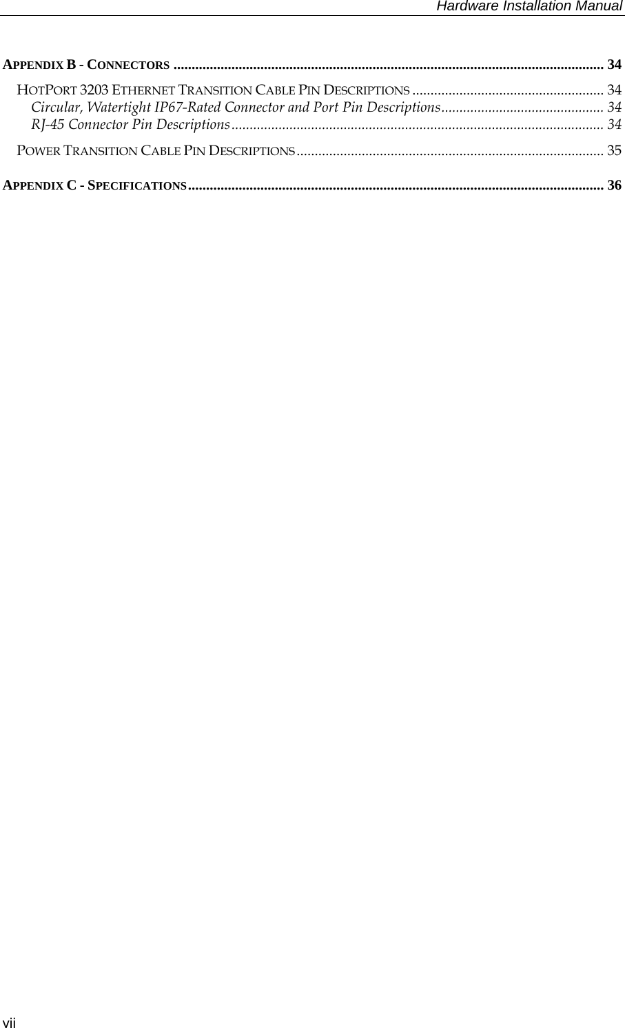     Hardware Installation Manual   vii APPENDIX B - CONNECTORS ....................................................................................................................... 34 HOTPORT 3203 ETHERNET TRANSITION CABLE PIN DESCRIPTIONS ..................................................... 34 Circular, Watertight IP67-Rated Connector and Port Pin Descriptions............................................. 34 RJ-45 Connector Pin Descriptions....................................................................................................... 34 POWER TRANSITION CABLE PIN DESCRIPTIONS ..................................................................................... 35 APPENDIX C - SPECIFICATIONS................................................................................................................... 36  