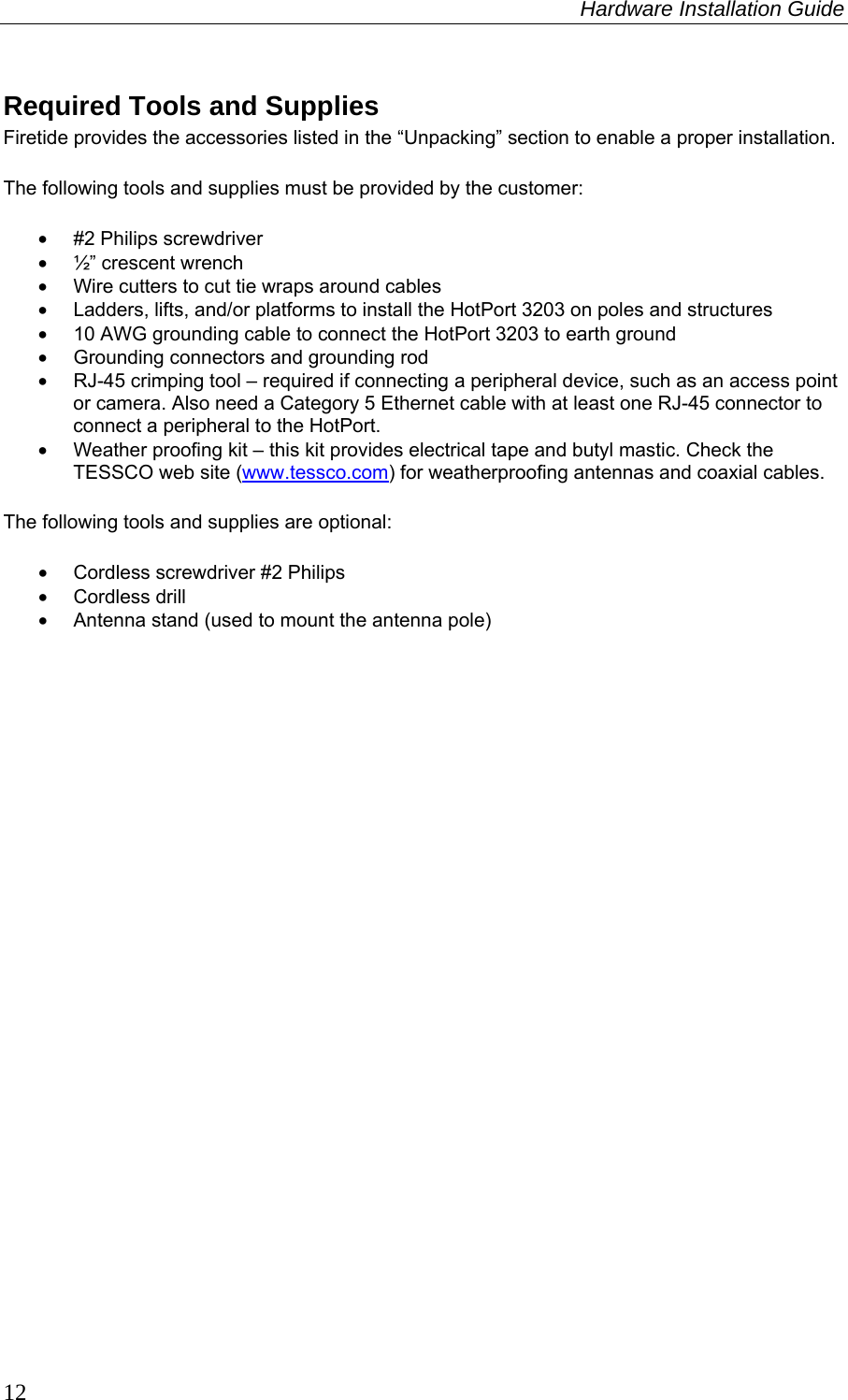 Hardware Installation Guide  12 Required Tools and Supplies Firetide provides the accessories listed in the “Unpacking” section to enable a proper installation. The following tools and supplies must be provided by the customer: •  #2 Philips screwdriver   •  ½” crescent wrench •  Wire cutters to cut tie wraps around cables •  Ladders, lifts, and/or platforms to install the HotPort 3203 on poles and structures •  10 AWG grounding cable to connect the HotPort 3203 to earth ground •  Grounding connectors and grounding rod •  RJ-45 crimping tool – required if connecting a peripheral device, such as an access point or camera. Also need a Category 5 Ethernet cable with at least one RJ-45 connector to connect a peripheral to the HotPort. •  Weather proofing kit – this kit provides electrical tape and butyl mastic. Check the TESSCO web site (www.tessco.com) for weatherproofing antennas and coaxial cables. The following tools and supplies are optional: • Cordless screwdriver #2 Philips  • Cordless drill •  Antenna stand (used to mount the antenna pole) 