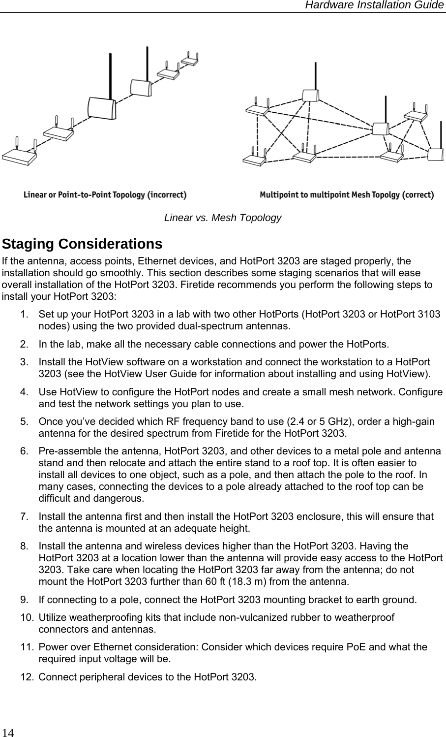 Hardware Installation Guide  14    Linear vs. Mesh Topology Staging Considerations If the antenna, access points, Ethernet devices, and HotPort 3203 are staged properly, the installation should go smoothly. This section describes some staging scenarios that will ease overall installation of the HotPort 3203. Firetide recommends you perform the following steps to install your HotPort 3203: 1.  Set up your HotPort 3203 in a lab with two other HotPorts (HotPort 3203 or HotPort 3103 nodes) using the two provided dual-spectrum antennas. 2.  In the lab, make all the necessary cable connections and power the HotPorts. 3.  Install the HotView software on a workstation and connect the workstation to a HotPort 3203 (see the HotView User Guide for information about installing and using HotView). 4.  Use HotView to configure the HotPort nodes and create a small mesh network. Configure and test the network settings you plan to use. 5.  Once you’ve decided which RF frequency band to use (2.4 or 5 GHz), order a high-gain antenna for the desired spectrum from Firetide for the HotPort 3203. 6.  Pre-assemble the antenna, HotPort 3203, and other devices to a metal pole and antenna stand and then relocate and attach the entire stand to a roof top. It is often easier to install all devices to one object, such as a pole, and then attach the pole to the roof. In many cases, connecting the devices to a pole already attached to the roof top can be difficult and dangerous. 7.  Install the antenna first and then install the HotPort 3203 enclosure, this will ensure that the antenna is mounted at an adequate height. 8.  Install the antenna and wireless devices higher than the HotPort 3203. Having the HotPort 3203 at a location lower than the antenna will provide easy access to the HotPort 3203. Take care when locating the HotPort 3203 far away from the antenna; do not mount the HotPort 3203 further than 60 ft (18.3 m) from the antenna. 9.  If connecting to a pole, connect the HotPort 3203 mounting bracket to earth ground. 10. Utilize weatherproofing kits that include non-vulcanized rubber to weatherproof connectors and antennas. 11. Power over Ethernet consideration: Consider which devices require PoE and what the required input voltage will be.  12. Connect peripheral devices to the HotPort 3203. 