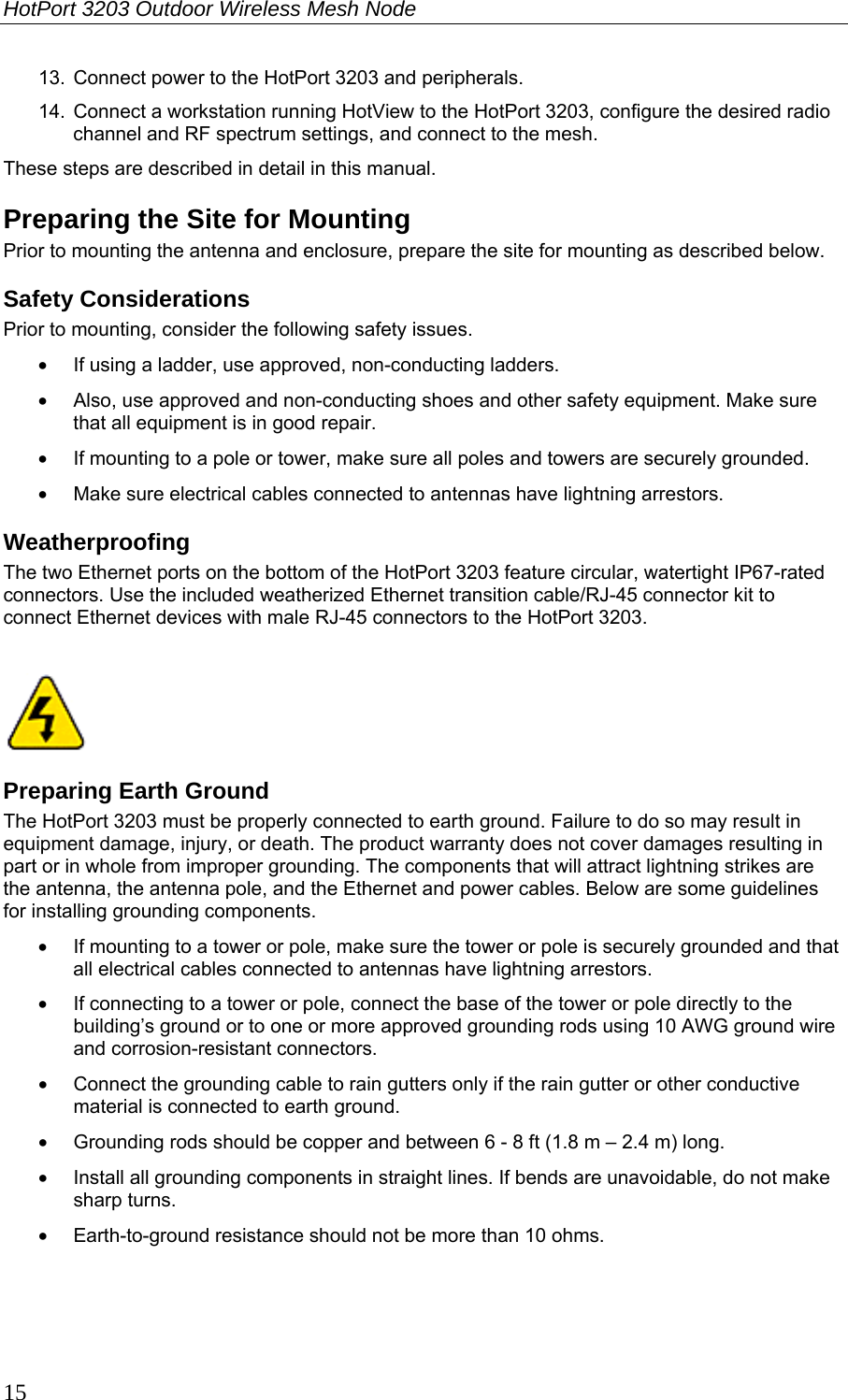 HotPort 3203 Outdoor Wireless Mesh Node  15 13. Connect power to the HotPort 3203 and peripherals. 14. Connect a workstation running HotView to the HotPort 3203, configure the desired radio channel and RF spectrum settings, and connect to the mesh. These steps are described in detail in this manual. Preparing the Site for Mounting Prior to mounting the antenna and enclosure, prepare the site for mounting as described below. Safety Considerations Prior to mounting, consider the following safety issues. •  If using a ladder, use approved, non-conducting ladders. •  Also, use approved and non-conducting shoes and other safety equipment. Make sure that all equipment is in good repair. •  If mounting to a pole or tower, make sure all poles and towers are securely grounded. •  Make sure electrical cables connected to antennas have lightning arrestors. Weatherproofing The two Ethernet ports on the bottom of the HotPort 3203 feature circular, watertight IP67-rated connectors. Use the included weatherized Ethernet transition cable/RJ-45 connector kit to connect Ethernet devices with male RJ-45 connectors to the HotPort 3203.    Preparing Earth Ground The HotPort 3203 must be properly connected to earth ground. Failure to do so may result in equipment damage, injury, or death. The product warranty does not cover damages resulting in part or in whole from improper grounding. The components that will attract lightning strikes are the antenna, the antenna pole, and the Ethernet and power cables. Below are some guidelines for installing grounding components. •  If mounting to a tower or pole, make sure the tower or pole is securely grounded and that all electrical cables connected to antennas have lightning arrestors. •  If connecting to a tower or pole, connect the base of the tower or pole directly to the building’s ground or to one or more approved grounding rods using 10 AWG ground wire and corrosion-resistant connectors. •  Connect the grounding cable to rain gutters only if the rain gutter or other conductive material is connected to earth ground. •  Grounding rods should be copper and between 6 - 8 ft (1.8 m – 2.4 m) long. •  Install all grounding components in straight lines. If bends are unavoidable, do not make sharp turns. •  Earth-to-ground resistance should not be more than 10 ohms. 