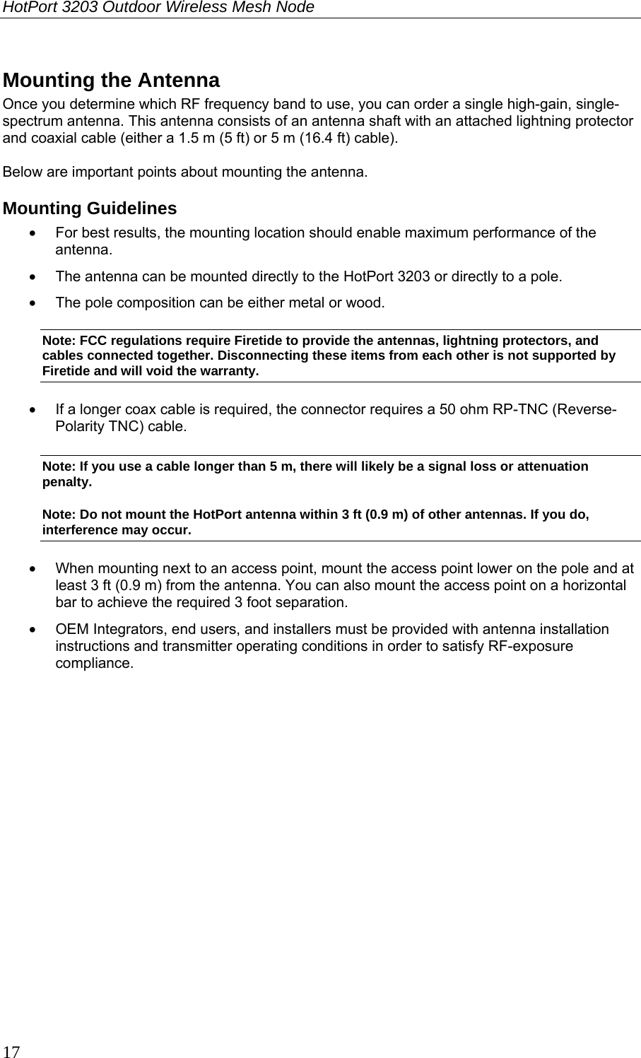 HotPort 3203 Outdoor Wireless Mesh Node  17 Mounting the Antenna Once you determine which RF frequency band to use, you can order a single high-gain, single-spectrum antenna. This antenna consists of an antenna shaft with an attached lightning protector and coaxial cable (either a 1.5 m (5 ft) or 5 m (16.4 ft) cable).  Below are important points about mounting the antenna. Mounting Guidelines •  For best results, the mounting location should enable maximum performance of the antenna. •  The antenna can be mounted directly to the HotPort 3203 or directly to a pole.  •  The pole composition can be either metal or wood. Note: FCC regulations require Firetide to provide the antennas, lightning protectors, and cables connected together. Disconnecting these items from each other is not supported by Firetide and will void the warranty. •  If a longer coax cable is required, the connector requires a 50 ohm RP-TNC (Reverse-Polarity TNC) cable.  Note: If you use a cable longer than 5 m, there will likely be a signal loss or attenuation penalty. Note: Do not mount the HotPort antenna within 3 ft (0.9 m) of other antennas. If you do, interference may occur. •  When mounting next to an access point, mount the access point lower on the pole and at least 3 ft (0.9 m) from the antenna. You can also mount the access point on a horizontal bar to achieve the required 3 foot separation. •  OEM Integrators, end users, and installers must be provided with antenna installation instructions and transmitter operating conditions in order to satisfy RF-exposure compliance.  