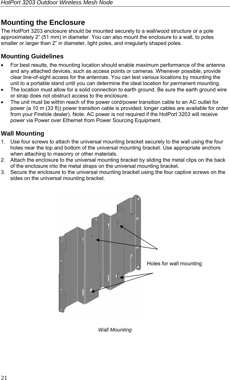 HotPort 3203 Outdoor Wireless Mesh Node  21 Mounting the Enclosure The HotPort 3203 enclosure should be mounted securely to a wall/wood structure or a pole approximately 2” (51 mm) in diameter. You can also mount the enclosure to a wall, to poles smaller or larger than 2” in diameter, light poles, and irregularly shaped poles. Mounting Guidelines •  For best results, the mounting location should enable maximum performance of the antenna and any attached devices, such as access points or cameras. Whenever possible, provide clear line-of-sight access for the antennas. You can test various locations by mounting the unit to a portable stand until you can determine the ideal location for permanent mounting. •  The location must allow for a solid connection to earth ground. Be sure the earth ground wire or strap does not obstruct access to the enclosure.  •  The unit must be within reach of the power cord/power transition cable to an AC outlet for power (a 10 m (33 ft)) power transition cable is provided; longer cables are available for order from your Firetide dealer). Note: AC power is not required if the HotPort 3203 will receive power via Power over Ethernet from Power Sourcing Equipment.  Wall Mounting 1.  Use four screws to attach the universal mounting bracket securely to the wall using the four holes near the top and bottom of the universal mounting bracket. Use appropriate anchors when attaching to masonry or other materials.  2.  Attach the enclosure to the universal mounting bracket by sliding the metal clips on the back of the enclosure into the metal straps on the universal mounting bracket. 3.  Secure the enclosure to the universal mounting bracket using the four captive screws on the sides on the universal mounting bracket.    Wall Mounting  Holes for wall mounting 