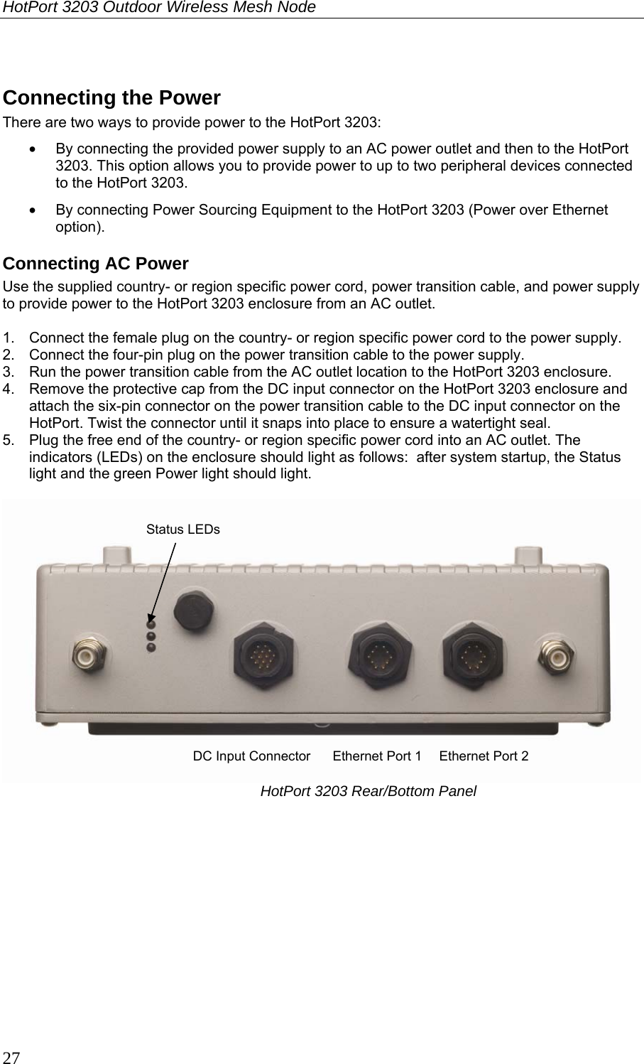 HotPort 3203 Outdoor Wireless Mesh Node  27  Connecting the Power There are two ways to provide power to the HotPort 3203: •  By connecting the provided power supply to an AC power outlet and then to the HotPort 3203. This option allows you to provide power to up to two peripheral devices connected to the HotPort 3203. •  By connecting Power Sourcing Equipment to the HotPort 3203 (Power over Ethernet option).  Connecting AC Power Use the supplied country- or region specific power cord, power transition cable, and power supply to provide power to the HotPort 3203 enclosure from an AC outlet.  1.  Connect the female plug on the country- or region specific power cord to the power supply. 2.  Connect the four-pin plug on the power transition cable to the power supply. 3.  Run the power transition cable from the AC outlet location to the HotPort 3203 enclosure.  4.  Remove the protective cap from the DC input connector on the HotPort 3203 enclosure and attach the six-pin connector on the power transition cable to the DC input connector on the HotPort. Twist the connector until it snaps into place to ensure a watertight seal. 5.  Plug the free end of the country- or region specific power cord into an AC outlet. The indicators (LEDs) on the enclosure should light as follows:  after system startup, the Status light and the green Power light should light.   HotPort 3203 Rear/Bottom Panel  Ethernet Port 1  Ethernet Port 2 DC Input Connector Status LEDs 